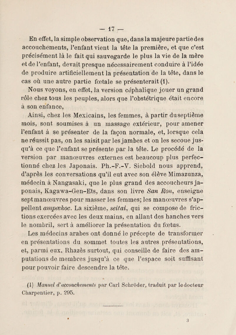 En effet, la simple observation que, dans la majeure partie des accouchements, l’enfant vient la tête la première, et que c’est précisément là le fait qui sauvegarde le plus la vie de la mère et de l’enfant, devait presque nécessairement conduire à l’idée de produire artificiellement la présentation de la tête, dans le cas où une autre partie fœtale se présenterait (1). Nous voyons, en effet, la version céphalique jouer un grand rôle chez tous les peuples, alors que l’obstétrique était encore à son enfance, Ainsi, chez les Mexicains, les femmes, à partir du septième mois, sont soumises à un massage extérieur, pour amener l’enfant à se présenter de la façon normale, et, lorsque cela ne réussit pas, on les saisit par les jambes et on les secoue jus¬ qu’à ce que l’enfant se présente par la tête. Le procédé de la version par manœuvres externes est beaucoup plus perfec¬ tionné chez les Japonais. Ph.-F.-V. Siebold nous apprend, d’après les conversations qu’il eut avec son élève Mimazunza, médecin àNangasaki, que le plus grand des accoucheurs ja¬ ponais, Kagawa-Gen-Ets, dans son livre San Ron, enseigne sept manœuvres pour masser les femmes; les manœuvres s’ap¬ pellent ampœkoc. La sixième, seitai, qui se compose de fric¬ tions exercées avec les deux mains, en allant des hanches vers le nombril, sert à améliorer la présentation du fœtus. Les médecins arabes ont donné le précepte de transformer en présentations du sommet toutes les autres présentations, et, parmi eux, Rhazès surtout, qui conseille de faire des am¬ putations de membres jusqu’à ce que l’espace soit suffisant pour pouvoir faire descendre la tête. (1) Manuel d'accouchements par Cari Schroder, traduit par le docteur Charpentier, p. 295. 9 3