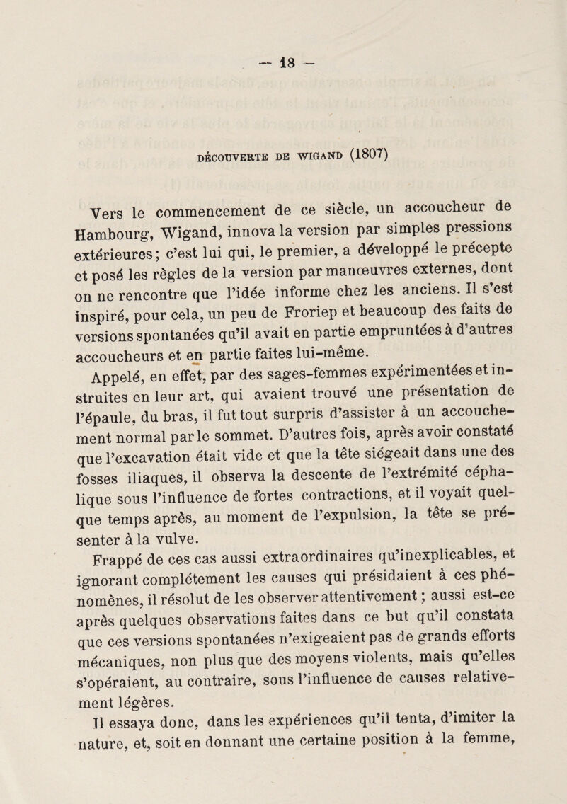 DÉCOUVERTE DE WIGAND (1807) Vers le commencement de ce siècle, un accoucheur de Hambourg, Wigand, innova la version par simples pressions extérieures; c’est lui qui, le premier, a développé le précepte et posé les règles de la version par manoeuvres externes, dont on ne rencontre que l’idée informe chez les anciens, il s est inspiré, pour cela, un peu de Froriep et beaucoup des faits de versions spontanées qu’il avait en partie empruntées à d'autres accoucheurs et en partie faites lui-même. Appelé, en effet, par des sages-femmes expérimentées et in¬ struites en leur art, qui avaient trouvé une présentation de l’épaule, du bras, il fut tout surpris d’assister à un accouche¬ ment normal parle sommet. D’autres fois, après avoir constaté que l’excavation était vide et que la tete siégeait dans une des fosses iliaques, il observa la descente de l’extrémité cépha¬ lique sous l’influence de fortes contractions, et il voyait quel¬ que temps après, au moment de l’expulsion, la tête se pré¬ senter à la vulve. Frappé de ces cas aussi extraordinaires qu’inexplicables, et ignorant complètement les causes qui présidaient a ces phé¬ nomènes, il résolut de les observer attentivement ; aussi est-ce après quelques observations faites dans ce but qu il constata que ces versions spontanées n’exigeaient pas de grands efforts mécaniques, non plus que des moyens violents, mais qu elles s’opéraient, au contraire, sous l’influence de causes relative¬ ment légères. Il essaya donc, dans les expériences qu’il tenta, d imiter la nature, et, soit en donnant une certaine position à la femme,