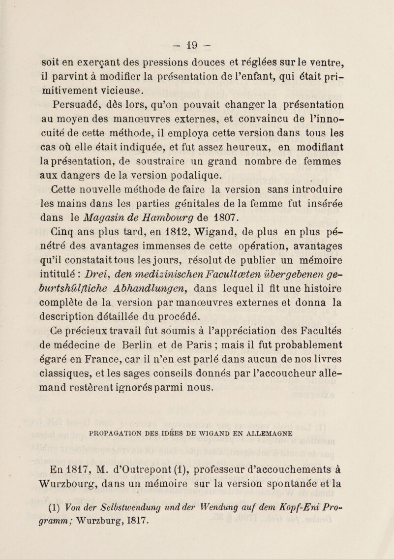 soit en exerçant des pressions douces et réglées sur le ventre, il parvint à modifier la présentation de l’enfant, qui était pri¬ mitivement vicieuse. Persuadé, dès lors, qu’on pouvait changer la présentation au moyen des manœuvres externes, et convaincu de l’inno¬ cuité de cette méthode, il employa cette version dans tous les cas où elle était indiquée, et fut assez heureux, en modifiant la présentation, de soustraire un grand nombre de femmes aux dangers de la version podalique. Cette nouvelle méthode de faire la version sans introduire les mains dans les parties génitales de la femme fut insérée dans le Magasin de Hambourg de 1807. Cinq ans plus tard, en 1812, Wigand, de plus en plus pé¬ nétré des avantages immenses de cette opération, avantages qu’il constatait tous les jours, résolut de publier un mémoire intitulé : Brei, den medizinischen Facultæten ubergebenen ge- burtshülfliche Abhandlungen, dans lequel il fit une histoire complète de la version par manœuvres externes et donna la description détaillée du procédé. Ce précieux travail fut soumis à l’appréciation des Facultés de médecine de Berlin et de Paris ; mais il fut probablement égaré en France, car il n’en est parlé dans aucun de nos livres classiques, et les sages conseils donnés par l’accoucheur alle¬ mand restèrent ignorés parmi nous. PROPAGATION DES IDEES DE WIGAND EN ALLEMAGNE En 1817, M. d’Outrepont (1), professeur d’accouchements à Wurzbourg, dans un mémoire sur la version spontanée et la (1) Von der Selbstwendung und der Wendung auf dem Kopf-Eni Pro- gramm; Wurzburg, 1817.