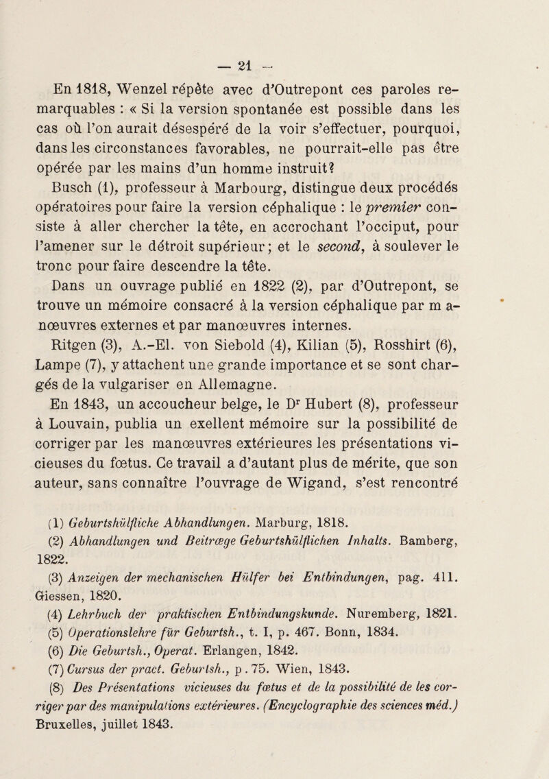 En 1818, Wenzel répète avec (TOutrepont ces paroles re¬ marquables : « Si la version spontanée est possible dans les cas où l’on aurait désespéré de la voir s’effectuer, pourquoi, dans les circonstances favorables, ne pourrait-elle pas être opérée par les mains d’un homme instruit? Busch (1), professeur à Marbourg, distingue deux procédés opératoires pour faire la version céphalique : le premier con¬ siste à aller chercher la tête, en accrochant l’occiput, pour i’amener sur le détroit supérieur; et le second, à soulever le tronc pour faire descendre la tête. Dans un ouvrage publié en 1822 (2), par d’Outrepont, se trouve un mémoire consacré à la version céphalique par m a- nœuvres externes et par manœuvres internes. Ritgen (3), A.-El. von Siebold (4), Kilian (5), Rosshirt (6), Lampe (7), y attachent une grande importance et se sont char¬ gés de la vulgariser en Allemagne. En 1843, un accoucheur belge, le Dr Hubert (8), professeur à Louvain, publia un exellent mémoire sur la possibilité de corriger par les manœuvres extérieures les présentations vi¬ cieuses du fœtus. Ce travail a d’autant plus de mérite, que son auteur, sans connaître l’ouvrage de Wigand, s’est rencontré (1) Geburtshülfliche Abhandlungen. Marburg, 1818. (2) Abhandlungen und Beitrœge Geburtshülflichen Inhalts. Bamberg, 1822. (3) Anzeigen der mechanischen Hülfer bei Entbindungen, pag. 411. Giessen, 1820. (4) Lehrbuch der praktischen Entbindungskunde. Nuremberg, 1821. (5) Operationslehre fur Geburtsh., t. I, p. 467. Bonn, 1834. (6) Die Geburtsh., Opérât. Erlangen, 1842. (7) Cursus der pract. Geburtsh., p . 75. Wien, 1843. (8) Des Présentations vicieuses du fœtus et de la possibilité de les cor¬ riger par des manipulations extérieures. (Ency cio graphie des sciences méd.) Bruxelles, juillet 1843.