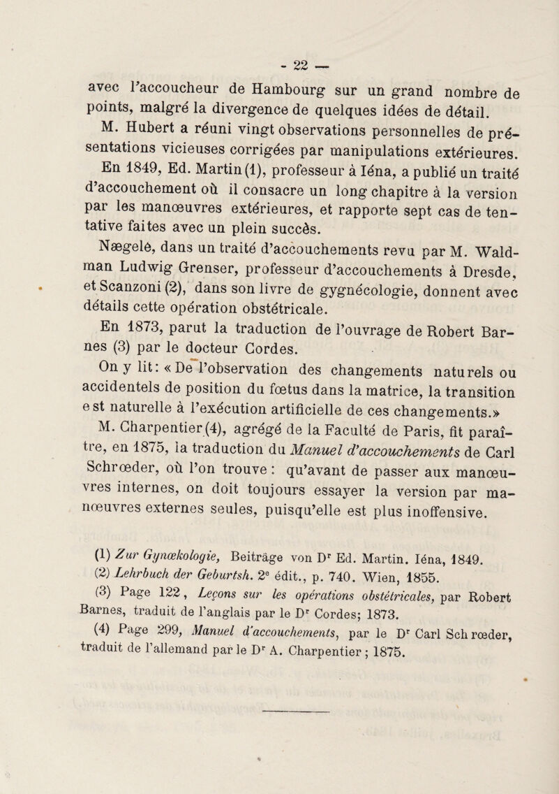 avec l'accoucheur de Hambourg sur un grand nombre de points, malgré la divergence de quelques idées de détail. M. Hubert a réuni vingt observations personnelles de pré¬ sentations vicieuses corrigées par manipulations extérieures. En 1849, Ed. Martin (1), professeur à léna, a publié un traité d’accouchement où il consacre un long chapitre à la version par les manoeuvres extérieures, et rapporte sept cas de ten¬ tative faites avec un plein succès. Nægelô, dans un traité d’accouchements revu par M. Wald- man Ludwig Grenser, professeur d’accouchements à Dresde, et Scanzoni (2), dans son livre de gygnécologie, donnent avec détails cette opération obstétricale. En 1873, parut la traduction de l’ouvrage de Robert Bar- nes (3) par le docteur Cordes. On y lit :« De l’observation des changements naturels ou accidentels de position du fœtus dans la matrice, la transition est naturelle à l’execution artificielle de ces changements.» M. Charpentier (4), agrégé de la Faculté de Paris, fit paraî¬ tre, en 1875, ia traduction du Manuel d’accouchements de Cari Schrœder, où l’on trouve : qu’avant de passer aux manœu¬ vres internes, on doit toujours essayer la version par ma¬ nœuvres externes seules, puisqu’elle est plus inoffensive. (1) Zur Gynœkologie, Beitrâge von Dr Ed. Martin. Iéna, 1849. (2) Lehrbuch der Geburtsh. 2e édit., p. 740. Wien, 1855. (3) Page 122, Leçons sur les opérations obstétricales, par Robert Barnes, traduit de l’anglais par le Dr Cordes; 1873. (4) Page 299, Manuel dJaccouchements, par le Dr Cari Sch rœder, traduit de l’allemand par le Dr A. Charpentier ; 1875.