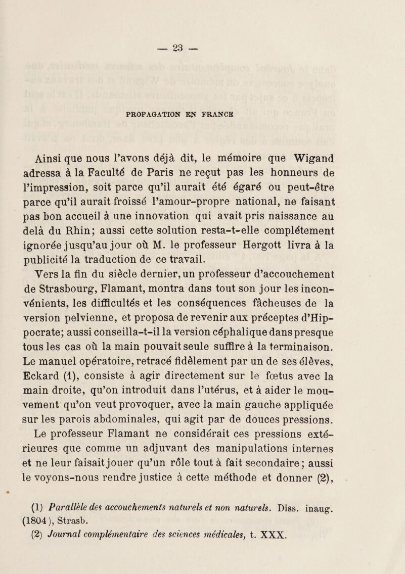 PROPAGATION EN FRANCE Ainsi que nous l’avons déjà dit, le mémoire que Wigand adressa à la Faculté de Paris ne reçut pas les honneurs de l’impression, soit parce qu’il aurait été égaré ou peut-être parce qu’il aurait froissé l’amour-propre national, ne faisant pas bon accueil à une innovation qui avait pris naissance au delà du Rhin; aussi cette solution resta-t-elle complètement ignorée jusqu’au jour où M. le professeur Hergott livra à la publicité la traduction de ce travail. Vers la fin du siècle dernier, un professeur d’accouchement de Strasbourg, Flamant, montra dans tout son jour les incon¬ vénients, les difficultés et les conséquences fâcheuses de la version pelvienne, et proposa de revenir aux préceptes d’Hip¬ pocrate; aussi conseilla-t-il la version céphalique dans presque tous les cas où la main pouvait seule suffire à la terminaison. Le manuel opératoire, retracé fidèlement par un de ses élèves, Eckard (1), consiste à agir directement sur le fœtus avec la main droite, qu’on introduit dans l’utérus, et à aider le mou¬ vement qu’on veut provoquer, avec la main gauche appliquée sur les parois abdominales, qui agit par de douces pressions. Le professeur Flamant ne considérait ces pressions exté¬ rieures que comme un adjuvant des manipulations internes et ne leur faisait jouer qu’un rôle tout à fait secondaire; aussi le voyons-nous rendre justice à cette méthode et donner (2), (1) Parallèle des accouchements naturels et non naturels. Diss. inaug. (1804), Strasb. (2) Journal complémentaire des sciences médicales, t. XXX.