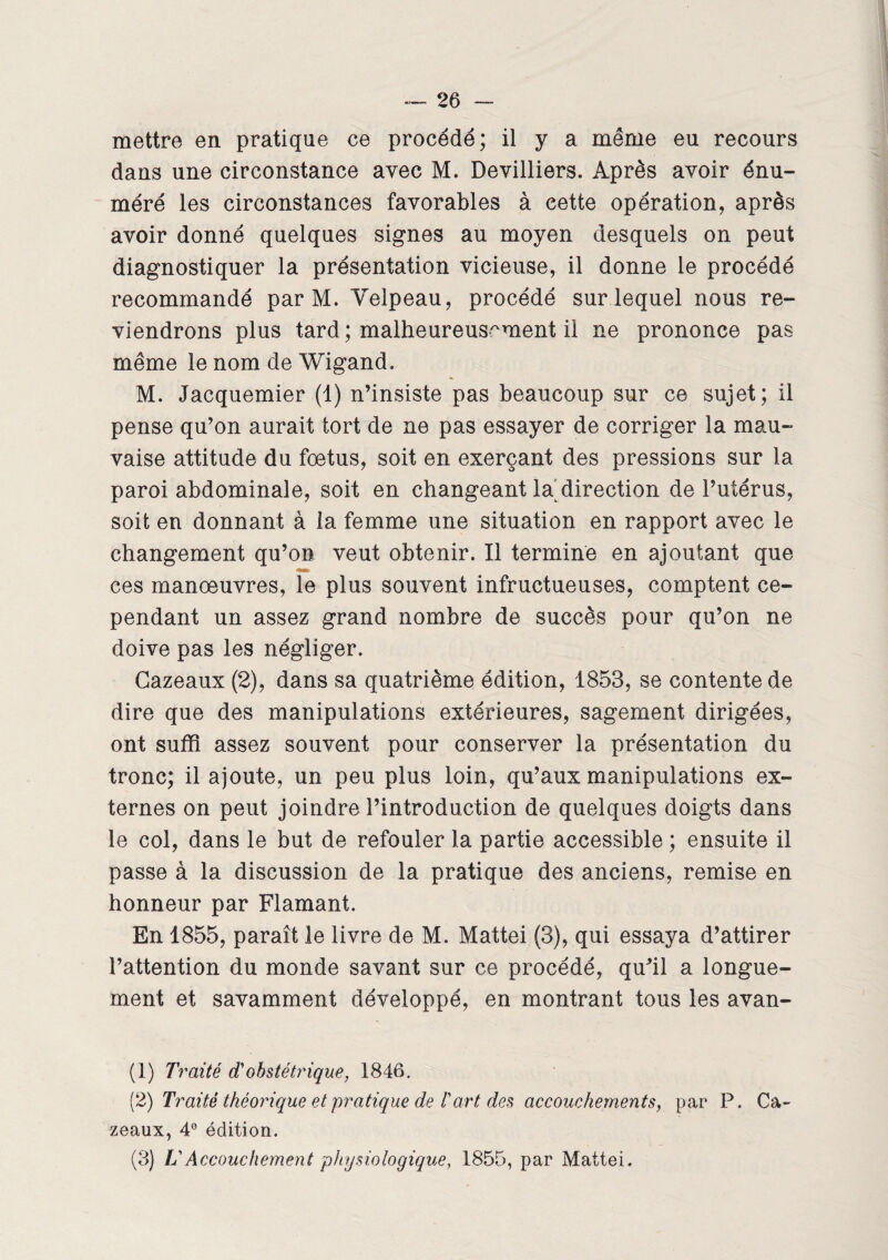 mettre en pratique ce procédé; il y a même eu recours dans une circonstance avec M. Devilliers. Après avoir énu¬ méré les circonstances favorables à cette opération, après avoir donné quelques signes au moyen desquels on peut diagnostiquer la présentation vicieuse, il donne le procédé recommandé par M. Velpeau, procédé sur lequel nous re¬ viendrons plus tard ; malheureusement il ne prononce pas même le nom de Wigand. M. Jacquemier (1) n’insiste pas beaucoup sur ce sujet; il pense qu’on aurait tort de ne pas essayer de corriger la mau¬ vaise attitude du foetus, soit en exerçant des pressions sur la paroi abdominale, soit en changeant la direction de l’utérus, soit en donnant à la femme une situation en rapport avec le changement qu’on veut obtenir. Il termine en ajoutant que ces manoeuvres, le plus souvent infructueuses, comptent ce¬ pendant un assez grand nombre de succès pour qu’on ne doive pas les négliger. Cazeaux (2), dans sa quatrième édition, 1853, se contente de dire que des manipulations extérieures, sagement dirigées, ont suffi assez souvent pour conserver la présentation du tronc; il ajoute, un peu plus loin, qu’aux manipulations ex¬ ternes on peut joindre l’introduction de quelques doigts dans le col, dans le but de refouler la partie accessible ; ensuite il passe à la discussion de la pratique des anciens, remise en honneur par Flamant. En 1855, paraît le livre de M. Mattéi (3), qui essaya d’attirer l’attention du monde savant sur ce procédé, qu’il a longue¬ ment et savamment développé, en montrant tous les avan- (1) Traité d'obstétrique, 1846. (2) Traité théorique et pratique de /’art des accouchements, par P. Ca¬ zeaux, 4° édition. (3) U Accouchement physiologique, 1855, par Mattéi.