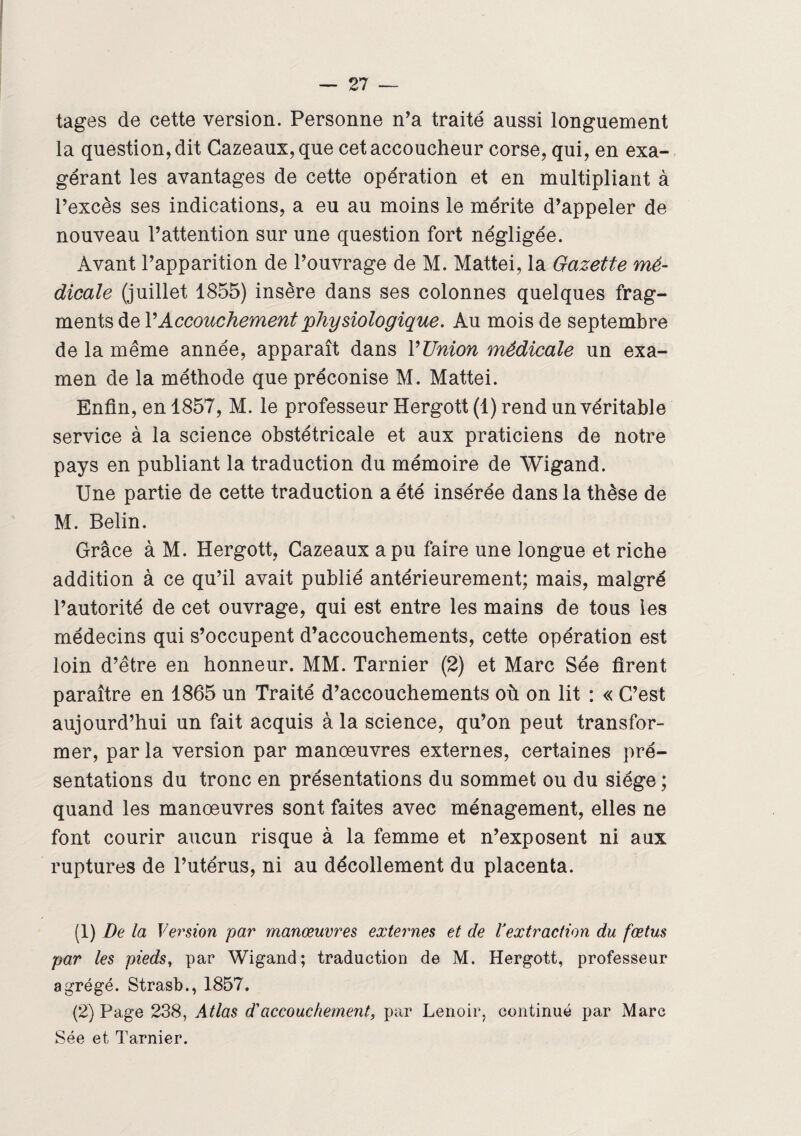 tages de cette version. Personne n’a traité aussi longuement la question, dit Cazeaux,que cet accoucheur corse, qui, en exa¬ gérant les avantages de cette opération et en multipliant à l’excès ses indications, a eu au moins le mérite d’appeler de nouveau l’attention sur une question fort négligée. Avant l’apparition de l’ouvrage de M. Mattéi, la Gazette mé¬ dicale (juillet 1855) insère dans ses colonnes quelques frag¬ ments de Y Accouchement 'physiologique. Au mois de septembre de la même année, apparaît dans Y Union médicale un exa¬ men de la méthode que préconise M. Mattéi. Enfin, en 1857, M. le professeur Hergott (1) rend un véritable service à la science obstétricale et aux praticiens de notre pays en publiant la traduction du mémoire de Wigand. Une partie de cette traduction a été insérée dans la thèse de M. Belin. Grâce à M. Hergott, Cazeaux a pu faire une longue et riche addition à ce qu’il avait publié antérieurement; mais, malgré l’autorité de cet ouvrage, qui est entre les mains de tous les médecins qui s’occupent d’accouchements, cette opération est loin d’être en honneur. MM. Tarnier (2) et Marc Sée firent paraître en 1865 un Traité d’accouchements où on lit : « C’est aujourd’hui un fait acquis à la science, qu’on peut transfor¬ mer, par la version par manœuvres externes, certaines pré¬ sentations du tronc en présentations du sommet ou du siège ; quand les manœuvres sont faites avec ménagement, elles ne font courir aucun risque à la femme et n’exposent ni aux ruptures de l’utérus, ni au décollement du placenta. (1) De la Version par manœuvres externes et de Vextraction du fœtus par les pieds, par Wigand; traduction de M. Hergott, professeur agrégé. Strasb., 1857. (2) Page 238, Atlas d'accouchement, par Lenoir, continué par Marc Sée et Tarnier.