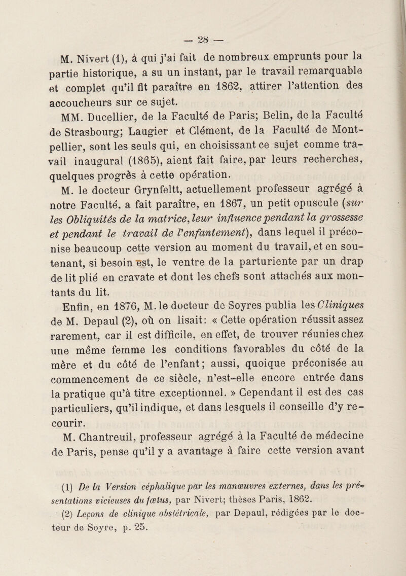 M. Nivert (1), à qui j’ai fait de nombreux emprunts pour la partie historique, a su un instant, par le travail remarquable et complet qu’il fit paraître en 1862, attirer l’attention des accoucheurs sur ce sujet. MM. Ducellier, de la Faculté de Paris; Belin, de la Faculté de Strasbourg; Laugier et Clément, de la Faculté de Mont¬ pellier, sont les seuls qui, en choisissant ce sujet comme tra¬ vail inaugural (1865), aient fait faire, par leurs recherches, quelques progrès à cette opération. M. le docteur Grynfeltt, actuellement professeur agrégé à notre Faculté, a fait paraître, en 1867, un petit opuscule (sur les Obliquités de la matrice, leur influence pendant la grossesse et pendant le travail de Venfantement), dans lequel il préco¬ nise beaucoup cette version au moment du travail, et en sou¬ tenant, si besoin “est, le ventre de la parturiente par un drap de lit plié en cravate et dont les chefs sont attachés aux mon¬ tants du lit. Enfin, en 1876, M.le docteur de Soyres publia les Cliniques de M, Depaul (2), où on lisait: « Cette opération réussit assez rarement, car il est difficile, en effet, de trouver réunies chez une même femme les conditions favorables du côté de la mère et du côté de l’enfant; aussi, quoique préconisée au commencement de ce siècle, n’est-elle encore entrée dans la pratique qu’à titre exceptionnel. » Cependant il est des cas particuliers, qu’il indique, et dans lesquels il conseille d’y re¬ courir. M. Chantreuil, professeur agrégé à la Faculté de médecine de Paris, pense qu’il y a avantage à faire cette version avant (1) De la Version céphalique par les manœuvres externes, dans les pré¬ sentations vicieuses du fœtus, par Nivert; thèses Paris, 1862. (2) Leçons de clinique obstétricale, par Depaul, rédigées par le doc¬ teur de Soyre, p. 25.