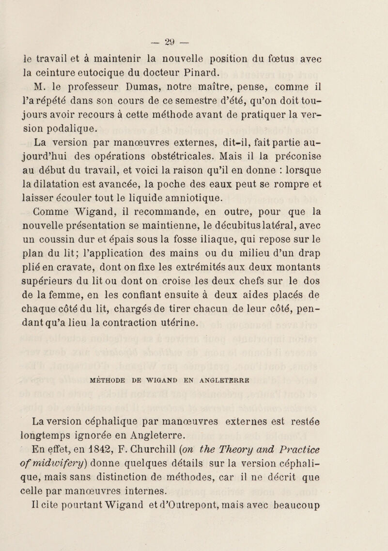 le travail et à maintenir la nouvelle position du foetus avec la ceinture eutocique du docteur Pinard. M. le professeur Dumas, notre maître, pense, comme il l’a répété dans son cours de ce semestre d’été, qu’on doit tou¬ jours avoir recours à cette méthode avant de pratiquer la ver¬ sion podalique. La version par manœuvres externes, dit-il, fait partie au¬ jourd’hui des opérations obstétricales. Mais il la préconise au début du travail, et voici la raison qu’il en donne : lorsque la dilatation est avancée, la poche des eaux peut se rompre et laisser écouler tout le liquide amniotique. Gomme Wigand, il recommande, en outre, pour que la nouvelle présentation se maintienne, le décubitus latéral, avec un coussin dur et épais sous la fosse iliaque, qui repose sur le plan du lit; l’application des mains ou du milieu d’un drap plié en cravate, dont on fixe les extrémités aux deux montants supérieurs du lit ou dont on croise les deux chefs sur le dos de la femme, en les confiant ensuite à deux aides placés de chaque côté du lit, chargés de tirer chacun de leur côté, pen¬ dant qu’a lieu la contraction utérine. MÉTHODE DE WIGAND EN ANGLETERRE La version céphalique par manœuvres externes est restée longtemps ignorée en Angleterre. En effet, en 1842, F. Churchill (on the Theory and Practice ofmidwifery) donne quelques détails sur la version céphali¬ que, mais sans distinction de méthodes, car il ne décrit que celle par manœuvres internes. Il cite pourtant Wigand et d’Outrepont, mais avec beaucoup