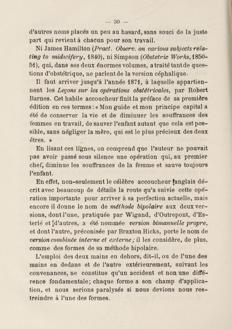 d’autres noms placés un peu au hasard, sans souci de la juste part qui revient à chacun pour son travail. Ni James Hamilton (Pract. Observ. on varions subjects rela- ting to midwifery, 1840), ni Simpson (Obstetric TForAs,1850- 51), qui, dans ses deux énormes volumes, a traité tant de ques¬ tions d’obstétrique, ne parlent de la version céphalique. Il faut arriver jusqu’à Tannée 1871, à laquelle appartien¬ nent les Leçons sur les opérations obstétricales, par Robert Barnes. Cet habile accoucheur finit la préface de sa première édition en ces termes : « Mon guide et mon principe capital a été de conserver la vie et de diminuer les souffrances des femmes en travail, de sauver Tenfant autant que cela est pos¬ sible, sans négliger la mère, qui est le plus précieux des deux êtres. » En lisant ces lignes, on comprend que l’auteur ne pouvait pas avoir passé sous silence une opération qui, au premier chef, diminue les souffrances de la femme et sauve toujours Tenfant. En effet, non-seulement le célèbre accoucheur fanglais dé¬ crit avec beaucoup de détails la route qu’a suivie cette opé¬ ration importante pour arriver à sa perfection actuelle, mais encore il donne le nom de méthode bipolaire aux deux ver¬ sions, dont Tune, pratiquée par Wigand, d’Outrepont, d’Es- terlé et fd’autres, a été nommée version bimanuelle propre, et dont l’autre, préconisée par Braxton Hicks, porte le nom de version combinée interne et externe ; il les considère, de plus, comme des formes de sa méthode bipolaire. Lfemploi des deux mains en dehors, dit-il, ou de Tune des mains en dedans et de l’autre extérieurement, suivant les convenances, ne constitue qu’un accident et non une diffé¬ rence fondamentale; chaque forme a son champ d’applica¬ tion, et nous serions paralysés si nous devions nous res¬ treindre à Tune des formes.