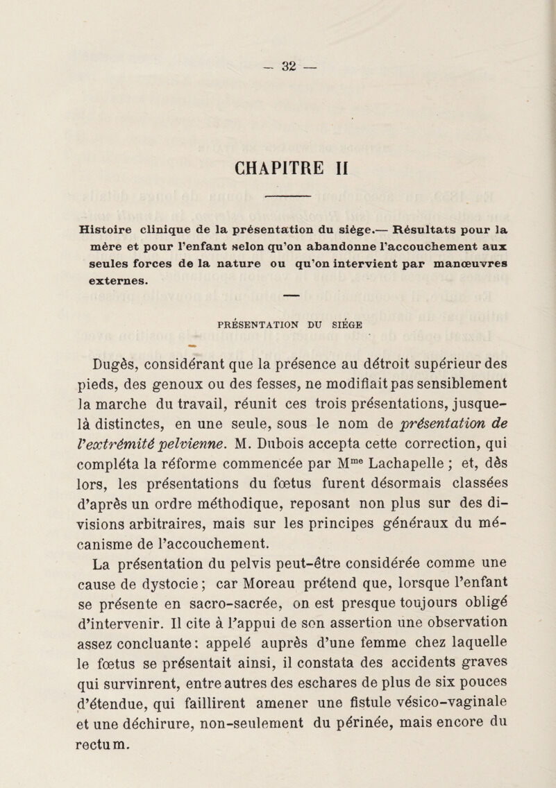 CHAPITRE II Histoire clinique de la présentation du siège.— Résultats pour la mère et pour l’enfant selon qu’on abandonne l’accouchement aux seules forces de la nature ou qu’on intervient par manœuvres externes. PRÉSENTATION DU SIEGE Dugès, considérant que la présence au détroit supérieur des pieds, des genoux ou des fesses, ne modifiait pas sensiblement la marche du travail, réunit ces trois présentations, jusque- là distinctes, en une seule, sous le nom de présentation de Vextrémité pelvienne. M. Dubois accepta cette correction, qui compléta la réforme commencée par Mme Lachapelle ; et, dès lors, les présentations du fœtus furent désormais classées d’après un ordre méthodique, reposant non plus sur des di¬ visions arbitraires, mais sur les principes généraux du mé¬ canisme de l’accouchement. La présentation du pelvis peut-être considérée comme une cause de dystocie; car Moreau prétend que, lorsque l’enfant se présente en sacro-sacrée, on est presque toujours obligé d’intervenir. Il cite à l’appui de son assertion une observation assez concluante : appelé auprès d’une femme chez laquelle le fœtus se présentait ainsi, il constata des accidents graves qui survinrent, entre autres des eschares de plus de six pouces d’étendue, qui faillirent amener une fistule vésico-vaginale et une déchirure, non-seulement du périnée, mais encore du rectum.