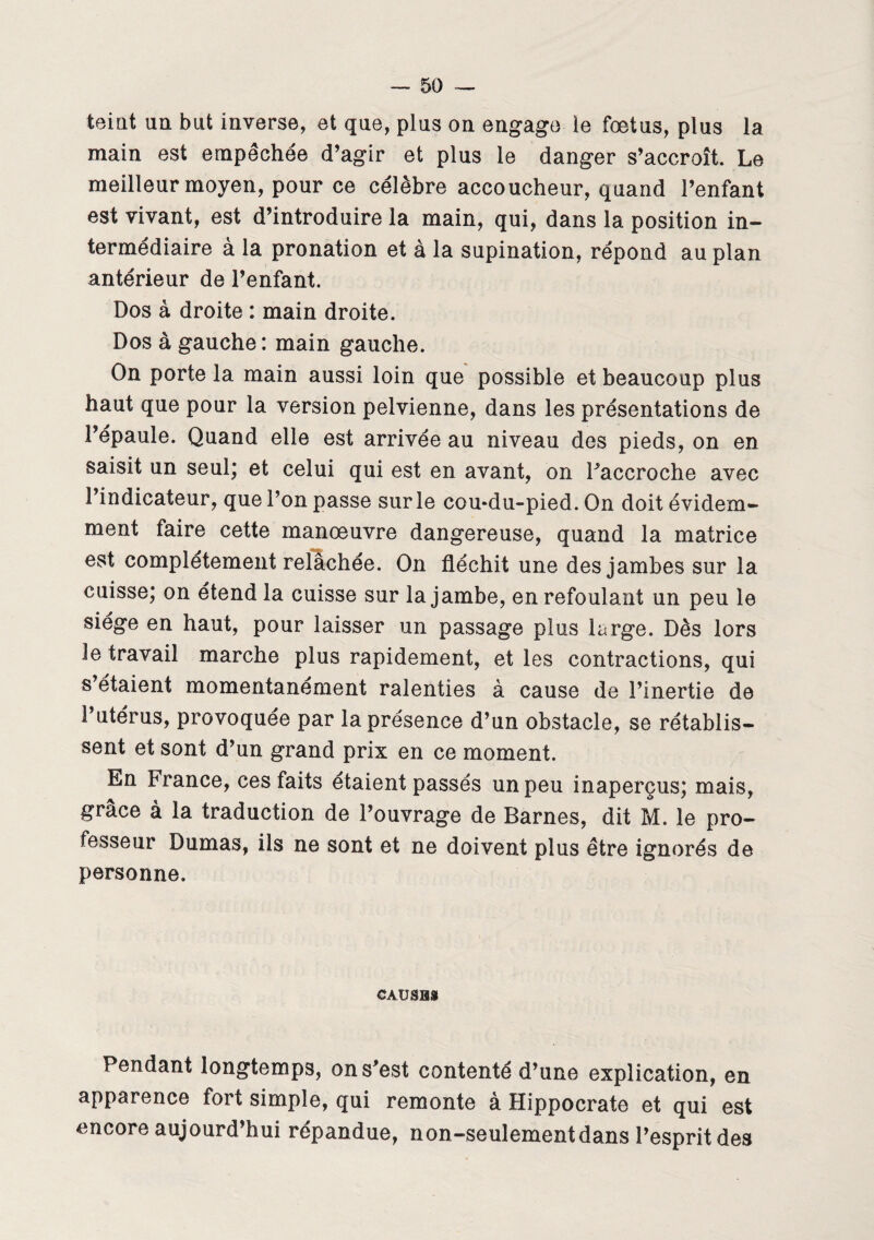 teint un but inverse, et que, plus on engage le foetus, plus la main est empêchée d’agir et plus le danger s’accroît. Le meilleur moyen, pour ce célèbre accoucheur, quand l’enfant est vivant, est d’introduire la main, qui, dans la position in¬ termédiaire à la pronation et à la supination, répond au plan antérieur de l’enfant. Dos à droite : main droite. Dos à gauche: main gauche. On porte la main aussi loin que possible et beaucoup plus haut que pour la version pelvienne, dans les présentations de l’épaule. Quand elle est arrivée au niveau des pieds, on en saisit un seul; et celui qui est en avant, on l’accroche avec l’indicateur, que l’on passe sur le cou*du-pied. On doit évidem¬ ment faire cette manoeuvre dangereuse, quand la matrice est complètement relâchée. On fléchit une des jambes sur la cuisse; on étend la cuisse sur la jambe, en refoulant un peu le siège en haut, pour laisser un passage plus large. Dès lors Je travail marche plus rapidement, et les contractions, qui s’étaient momentanément ralenties à cause de l’inertie de l’utérus, provoquée par la présence d’un obstacle, se rétablis¬ sent et sont d’un grand prix en ce moment. En France, ces faits étaient passés un peu inaperçus; mais, grâce à la traduction de l’ouvrage de Barnes, dit M. le pro¬ fesseur Dumas, ils ne sont et ne doivent plus être ignorés de personne. CAUSBSt Pendant longtemps, on s’est contenté d’une explication, en apparence fort simple, qui remonte à Hippocrate et qui est encore aujourd’hui répandue, non-seulement dans l’esprit des