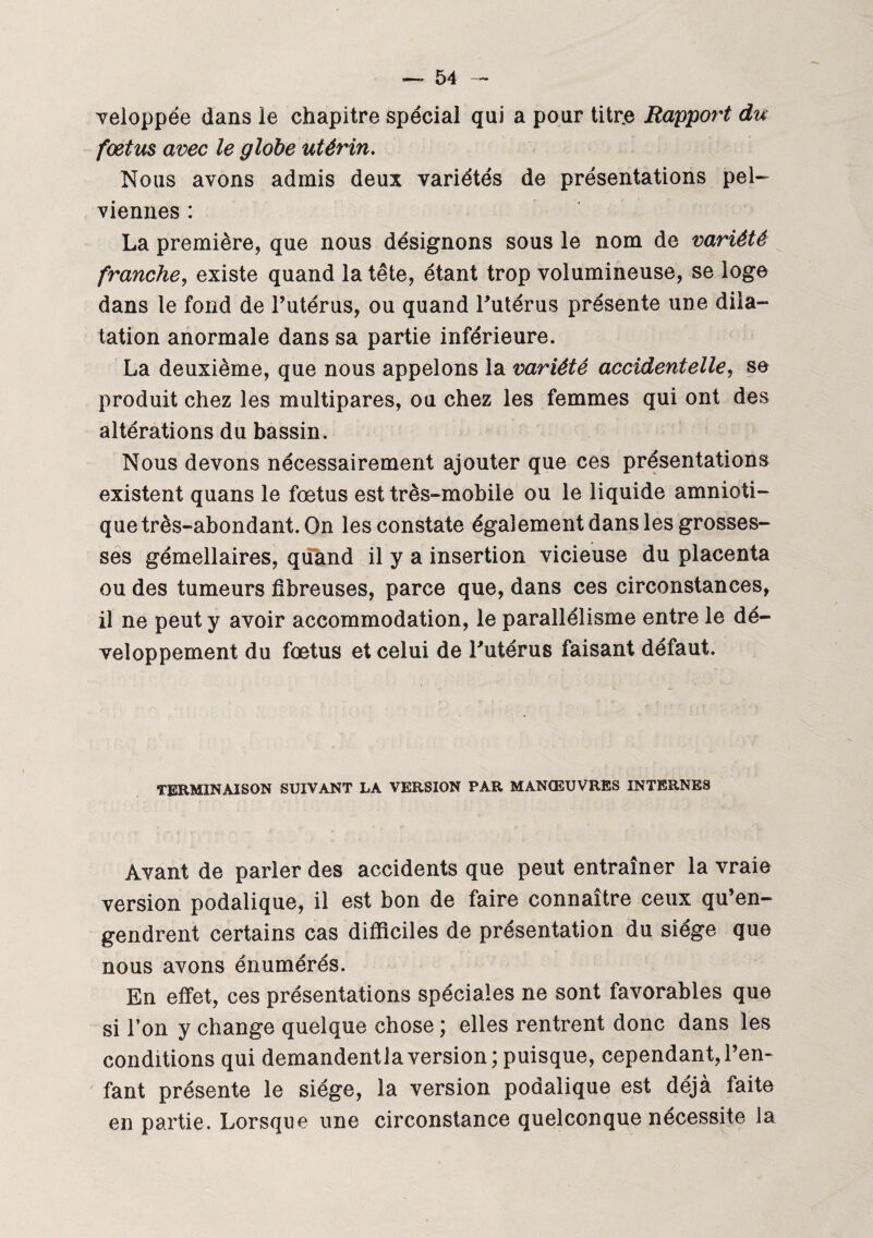 veloppée dans le chapitre spécial qui a pour titre Rapport du fœtus avec le globe utérin. Nous avons admis deux variétés de présentations pel¬ viennes : La première, que nous désignons sous le nom de variété franche, existe quand la tête, étant trop volumineuse, se loge dans le fond de Futérus, ou quand Futérus présente une dila¬ tation anormale dans sa partie inférieure. La deuxième, que nous appelons la variété accidentelle, se produit chez les multipares, ou chez les femmes qui ont des altérations du bassin. Nous devons nécessairement ajouter que ces présentations existent quans le fœtus est très-mobile ou le liquide amnioti¬ que très-abondant. On les constate également dans les grosses¬ ses gémellaires, quand il y a insertion vicieuse du placenta ou des tumeurs fibreuses, parce que, dans ces circonstances, il ne peut y avoir accommodation, le parallélisme entre le dé¬ veloppement du fœtus et celui de Futérus faisant défaut. TERMINAISON SUIVANT LA VERSION PAR MANŒUVRES INTERNES Avant de parler des accidents que peut entraîner la vraie version podalique, il est bon de faire connaître ceux qu’en¬ gendrent certains cas difficiles de présentation du siège que nous avons énumérés. En effet, ces présentations spéciales ne sont favorables que si l’on y change quelque chose ; elles rentrent donc dans les conditions qui demandentlaversion; puisque, cependant,l’en¬ fant présente le siège, la version podalique est déjà faite en partie. Lorsque une circonstance quelconque nécessite la