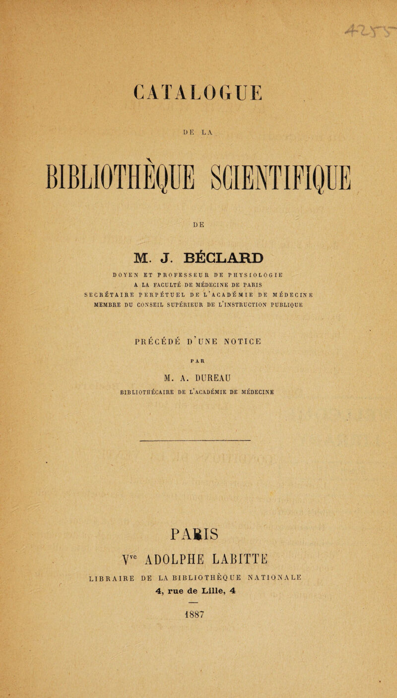 CATALOGUE D E L A BIBLIOTHÈQUE SCIENTIFIQUE DE . J. BECLARD DOYEN ET PROFESSEUR DE PHYSIOLOGIE A LA FACULTÉ DE MÉDECINE DE PARIS SECRÉTAIRE PERPÉTUEL DE L’ACADÉMIE DE MÉDECINE MEMBRE DU CONSEIL SUPÉRIEUR DE L’INSTRUCTION PUBLIQUE PRÉCÉDÉ D’UNE NOTICE PAR M. A. BUREAU BIBLIOTHÉCAIRE DE L’ACADÉMIE DE MÉDECINE P ABIS V,e ADOLPHE LABITTE LIBRAIRE DE LA BI B L10 TH ÈQ U E NATIONALE 4, rue de Lille, 4 1887