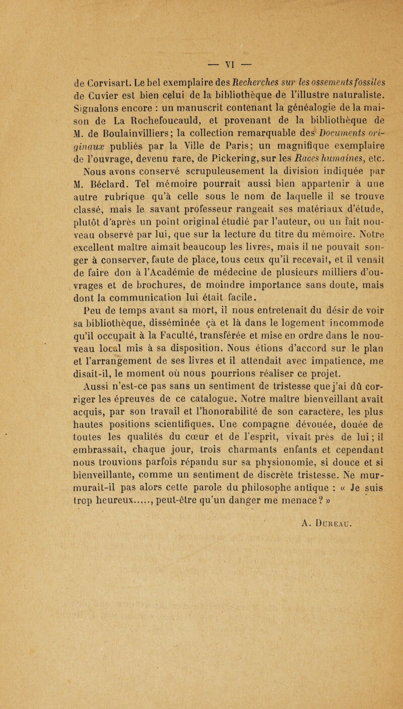 de Corvisart. Le bel exemplaire des Recherches sur les ossements fossiles de Cuvier est bien celui de la bibliothèque de l’illustre naturaliste. Signalons encore : un manuscrit contenant la généalogie de la mai¬ son de La Rochefoucauld, et provenant de la bibliothèque de M. de Boulainvilliers ; la collection remarquable des Documents ori¬ ginaux publiés par la Ville de Paris; un magnifique exemplaire de l’ouvrage, devenu rare, de Pickering, sur les Races humaines, etc. Nous avons conservé scrupuleusement la division indiquée par M. Béclard. Tel mémoire pourrait aussi bien appartenir à une autre rubrique qu’à celle sous le nom de laquelle il se trouve classé, mais le savant professeur rangeait ses matériaux d’étude, plutôt d’après un point original étudié par l’auteur, ou un fait nou¬ veau observé par lui, que sur la lecture du titre du mémoire. Notre excellent maître aimait beaucoup les livres, mais il ne pouvait son¬ ger à conserver, faute de place, tous ceux qu’il recevait, et il venait de faire don à l’Académie de médecine de plusieurs milliers d’ou¬ vrages et de brochures, de moindre importance sans doute, mais dont la communication lui était facile. Peu de temps avant sa mort, il nous entretenait du désir de voir sa bibliothèque, disséminée çà et là dans le logement incommode qu’il occupait à la Faculté, transférée et mise en ordre dans le nou¬ veau local mis à sa disposition. Nous étions d’accord sur le plan et l’arrangement de ses livres et il attendait avec impatience, me disait-il, le moment où nous pourrions réaliser ce projet. Aussi n’est-ce pas sans un sentiment de tristesse que j’ai dû cor¬ riger les épreuves de ce catalogue. Notre maître bienveillant avait acquis, par son travail et l’honorabilité de son caractère, les plus hautes positions scientifiques. Une compagne dévouée, douée de toutes les qualités du cœur et de l’esprit, vivait près de lui ; il embrassait, chaque jour, trois charmants enfants et cependant nous trouvions parfois répandu sur sa physionomie, si douce et si bienveillante, comme un sentiment de discrète tristesse. Ne mur¬ murait-il pas alors cette parole du philosophe antique : « Je suis trop heureux., peut-être qu’un danger me menace? » A. Dcjreau.