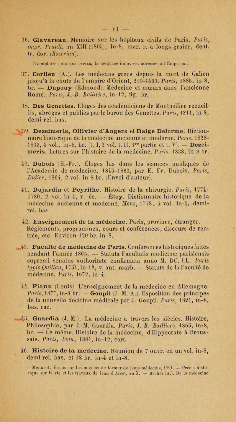 36. Clavareau. Mémoire sur les hôpitaux civils de Paris. Paris, impr. Brault, an XIII (1805), in-8, mar. r. à longs grains, dent, tr. dor. (Bozérian). Exemplaire en grand papier, la dédicace impr. est adressée à l’Empereur. 37. Corlieu (A.). Les médecins grecs depuis la mort de Galien jusqu’à la chute de l’empire d’Orient, 210-1453. Paris, 1885, in-8, br. — Dupouy (Edmond). Médecine et mœurs dans l’ancienne Rome. Paris, J.-B. Baillière, in-12, fig. br. 38. Des Genettes. Éloges des académiciens de Montpellier recueil¬ lis, abrégés et publiés par le baron des Genettes. Paris, 1811, in-8, demi-rel. bas. 39. Dezeimeris, Ollivier d’Angers et Raige Delorme. Diction¬ naire historique de la médecine ancienne et moderne. Paris, 1828- 1839, 4 vol., in-8, br. (t. I, 2 vol. t. Il, 1rc partie et t. Y). — Dezei¬ meris. Lettres sur l’histoire de la médecine. Paris, 1838, in-8 br. 40. Dubois (E.-Fr.). Éloges lus dans les séances publiques de l’Académie de médecine, 1845-1863, par E. Fr. Dubois. Paris, Didier, 1864, 2 vol. in-8 br. (Envoi d’auteur). 41. Dujardin et Peyrilhe. Histoire delà chirurgie. Paris, 1774- 1780, 2 vol. in-4, v. éc. — Éloy. Dictionnaire historique de la médecine ancienne et moderne. Mons, 1778, 4 vol. in-4, demi- rel. bas. 42. Enseignement de la médecine. Paris, province, étranger. — Règlements, programmes, cours et conférences, discours de ren¬ trée, etc. Environ 120 br. in-8. ,43. Faculté de médecine de Paris. Conférences historiques faites pendant l’année 1865. — Statuta Facultatis medicinæ parisiensis supremi senatus authoritate confirmata anno M. DG. LL. Paris typis Quillau, 1751, in-12, v. ant. marb. — Statuts de la Faculté de médecine, Paris, 1672, in-4. 44. Fiaux (Louis). L’enseignement delà médecine en Allemagne. Paris, 1877, in-8 br. —Goupil (J.-M.-A.). Exposition des principes de la nouvelle doctrine médicale par J. Goupil. Paris, 1824, in-8, bas. rac. 45. Guardia (J.-M.). La médecine à travers les siècles. Histoire, Philosophie, par J.-M. Guardia. Paris, J.-B. Baillière, 1865, in-8, br. — Le même. Histoire de la médecine, d’Hippocrate à Brous¬ sais. Paris, Loin, 1884, in-12, cart. 46. Histoire de la médecine. Réunion de 7 ouvr. en un vol. in-8, demi-rel. bas. et 18 br. in-4 et in-8. Menuret. Essais sur les moyens de former de bons médecins, 1791. — Précis histo¬