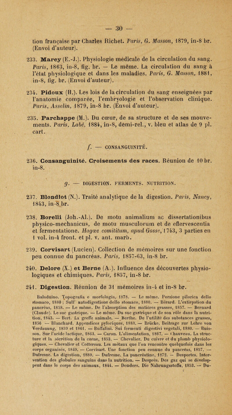 tion française par Charles Richet. Paris, G. Masson, 1879, in-8 br. (Envoi d’auteur). 233. Marey (E.-J.). Physiologie médicale de la circulation du sang. Paris, 1863, in-8, fig. br. — Le même. La circulation du sang à l’état physiologique et dans les maladies. Paris, G. Masson, 1881, in-8, fig. br. (Envoi d’auteur). 234. Pidoux (H.). Les lois de la circulation du sang enseignées par l’anatomie comparée, l’embryologie et l’observation clinique. Paris, Asselin, 1879, in-8 br. (Envoi d’auteur). 235. Parchappe (M.). Du cœur, de sa structure et de ses mouve¬ ments. Paris, Labé, 1884, in-8, demi-rel., v. bleu et atlas de 9 pl. cart. f. — CONSANGUINITÉ. 236. Consanguinité. Croisements des races. Réunion de 10 br. in-8. g. — DIGESTION. FERMENTS. NUTRITION. » 237. Blondlot (N.). Traité analytique de la digestion. Paris, Nancy, 1843, in-8 br. 238. Borelli (Joh.-Al.). De motu animalium ac dissertationibus pbysico-mechanicus, de motu musculorum et de efïervescentia et fermentatione. Hagœe comititum, apud Gosse,'1743, 3 parties en 1 vol. in-4 front, et pl. v. ant.. marb. 239. Corvisart (Lucien). Collection de mémoires sur une fonction peu connue du pancréas. Paris, 1857-63, in-8 br. 240. Delore (X.) et Berne (A.). Influence des découvertes physio¬ logiques et chimiques. Paris, 1857, in-8 br. 241. Digestion. Réunion de 31 mémoires in-4 et in-8 br. Baladûino. Topografia e morfologia, 1878. — Le même. Porzione pilorica dello stomaco, 1880 ; Sull’ autodigestione dello stomaco, 1880. — Bérard. L’extirpation du pancréas, 1858. — Le même. De l’absorption des matières grasses, 1857. — Bernard (Claude). Le suc gastrique. — Le même. Du suc gastrique et de son rôle dans là nutri¬ tion, 1843. — Bert. La greffe animale. — Berthe. De l’utilité des substances grasses, 1856 — Blanchard. Appendices pyloriques, 1883.— Brücke. Beitrage zur Lehre von Verdauung, 1859 et 1861. — Buffalini. Sui fermenti digestivi vegetali, 1880. — Buis¬ son. Sur l’acide lactique, 1863. — Caron. L’alimentation, 1867. — Chauveau. La struc¬ ture et la sécrétion de la corne, 1853. — Chevalier. Du cuivre et du plomb physiolo¬ giques. — Chevalier et Cottereau. Les métaux que l’on rencontre quelquefois dans les corps organisés, 1849. — Corvisart. Une fonction peu connue du pancréas, 1857. — Dufresne. La digestion, 1880. — Dufresne. La pancréatine, 1872. — Desportes. Inter¬ vention des globules sanguins dans la nutrition. — Desprès. Des gaz qui se dévelop¬ pent dans le corps des animaux, 1844. — Donders. Die Nahrungsstoffe, 1853. — Du-