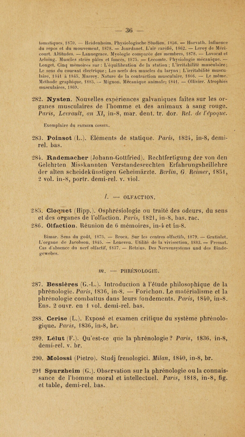 tomatiques, 1870. — Heidenheim. Physiologische Studien. 1856. — Horvath. Influence du repos et du mouvement, 1878. — Jourdanet. L’air raréfié, 1862. — Leroy de Méri- court. Altitudes. — Lannegrace. Myologie comparée des membres, 1878. — Lavocat et Àrloing. Muscles striés pâles et foncés, 1875. — Lecomte. Physiologie mécanique. — Longet. Cinq mémoires sur: L’équilibration de la station; L’irritabilité musculaire; Le sens du courant électrique; Les nerfs des muscles du larynx; L’irritabilité muscu laire, 1841 à 1845. Marrey. Nature de la contraction musculaire, 1866. — Le même. Méthode graphique, 1885. — Mignon. Mécanique animale; 1841. — Ollivier. Atrophies musculaires, 1869. 282. Nysten. Nouvelles expériences galvaniques faites sur les or¬ ganes musculaires de l’homme et des animaux à sang rouge. Paris, Levrault, an XI, in-8, mar. dent. tr. dor. Rel. de Vépoque. Exemplaire du premier consul. 283. Poinsot (L.). Éléments de statique. Paris, 1824, in-8, demi» rel. bas. 284. Rademacher (Johann-Gottfried). Rechtfertigung der von den Gelehrten Misskannten Verstandesrechten Erfahrungsheillehre der alten scheidekünstigen Geheimarzte. Berlin, G. Reimer, 1851, 2 vol. in-8, portr. demi-rel. v. viol. /. — OLFACTION. 2 85. Cloquet (Hipp.). Osphrésiologie ou traité des odeurs, du sens et des organes de l’olfaction. Paris, 1821, in-8, bas. rac. 286. Olfaction. Réunion de 6 mémoires, in-4 et in-8. Bimar. Sens du goût, 1875. — Broca. Sur les centres olfactifs, 1879. — Gratiolet. L’organe de Jacobson, 1845. — Leneveu. Utilité de la vivisection, 1883.— Pressât. Cas d'absence du nerf olfactif, 1837. — Retzius. Des Nervensystçms und des Binde- gewebes. m. — PHRÉNOLOGIE. 287. Bessières (G.-L.). Introduction à l’étude philosophique de la phrénologie. Paris, 1836, in-8. — Forichon. Le matérialisme et la phrénologie combattus dans leurs fondements. Paris, 1840, in-8. Ens. 2 ouvr. en 1 vol. demi-rel. bas. 288. Cerise (L.). Exposé et examen critique du système phrénolo- gique. Paris, 1836, in-8, br. 289. Lélut (F.). Qu’est-ce que la phrénologie ? Paris, 1836, in-8, demi-rel. v. br. 290. Moiossi (Pietro). Studj frenologici. Milan, 1840, in-8, br. 291 Spurzheim (G.). Observation sur la phrénologie ou la connais¬ sance de l’homme moral et intellectuel. Paris, 1818, in-8, fig. et table, demi-rel. bas.