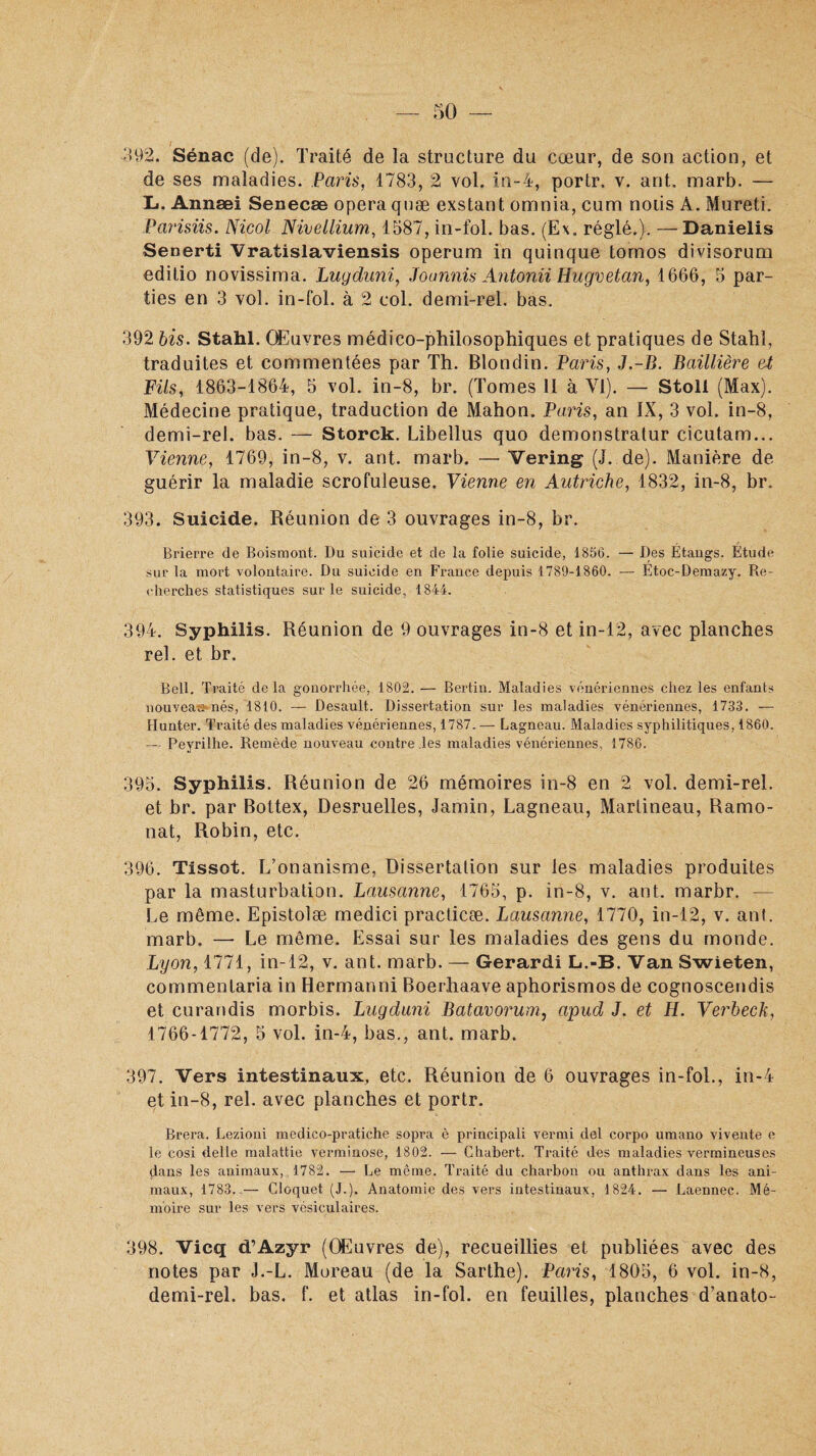 392. Sénac (de). Traité de la structure du cœur, de son action, et de ses maladies. Paris, 1783, 2 vol. in-4, portr. v. ant. marb. — L. Annæi Senecæ opéra quæ exstant ornnia, cum notis A. Mureti. Parisiis. Niçol Nivellium, 1587, in-fol. bas. (Ex. réglé.). — Danielis Senerti Vratislaviensis operum in quinque tornos divisorum editio novissima. Luyduni, Joannis Antonii Hugvetan, 1666, 5 par¬ ties en 3 vol. in-fol. à 2 col. demi-rel. bas. 392 bis. Stahl. Œuvres médico-philosophiques et pratiques de Stahï, traduites et commentées par Th. Blondin. Paris, J.-B. Baillière et Fils, 1863-1864, 5 vol. in-8, br. (Tomes 11 à VI). — Stoll (Max). Médecine pratique, traduction de Mahon. Paris, an IX, 3 vol. in-8, demi-rel. bas. — Storck. Libellus quo demonstratur cicutam... Vienne, 1769, in-8, v. ant. marb. — Vering (J. de). Manière de guérir la maladie scrofuleuse. Vienne en Autriche, 1832, in-8, br. 393. Suicide. Réunion de 3 ouvrages in-8, br. Brierre de Bois mont. Du suicide et de la folie suicide, 1856. — Des Etangs. Etude sur la mort volontaire. Du suicide en France depuis 1789-1860. — Etoc-Demazy. Re¬ cherches statistiques sur le suicide, 1844. 394. Syphilis. Réunion de 9 ouvrages in-8 et in-12, avec planches rel. et br. Bell. Traité delà gonorrhée, 1802. — Bertin. Maladies vénériennes chez les enfants nouveau nés, 1810. — Desault. Dissertation sur les maladies vénériennes, 1733. — Hunter. Traité des maladies vénériennes, 1787. — Lagneau. Maladies syphilitiques, 1860. — Peyrilhe. Remède nouveau contre .les maladies vénériennes, 1786. 395. Syphilis. Réunion de 26 mémoires in-8 en 2 vol. demi-rel. et br. par Bottex, Desruelles, Jamin, Lagneau, Martineau, Ramo- nat, Robin, etc. 396. Tissot. L’onanisme, Dissertation sur les maladies produites par la masturbation. Lausanne, 1765, p. in-8, v. ant. marbr. — Le même. Epistolæ medici practicæ. Lausanne, 1770, in-12, v. ant. marb. — Le même. Essai sur les maladies des gens du monde. Lyon, 1771, in-12, v. ant. marb. — Gerardi L.-B. Van Swieten, commenlaria in Hermanni Boerhaave aphorismos de cognoscendis et curandis morbis. Lugduni Batavorum, apud J. et H. Verheck, 1766-1772, 5 vol. in-4, bas., ant. marb. 397. Vers intestinaux, etc. Réunion de 6 ouvrages in-fol., in-4 et in-8, rel. avec planches et portr. Rrera. Lezioni medico-pratiche sopra è principali verrai del corpo umano vivente e le cosi delle malattie verminose, 1802. — Chabert. Traité des maladies vermineuses dans les animaux, 1782. — Le même. Traité du charbon ou anthrax dans les ani¬ maux, 1783..— Cloquet (J.). Anatomie des vers intestinaux, 1824. — Laennec. Mé¬ moire sur les vers vésiculaires. 398. Vicq d’Azyr (Œuvres de), recueillies et publiées avec des notes par J.-L. Moreau (de la Sarthe). Paris, 1805, 6 vol. in-8, demi-rel. bas. f. et atlas in-fol. en feuilles, planches d’anato-