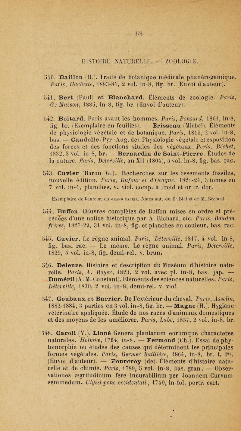 ZOOLOGIE. HISTOIRE NATURELLE. — 540. Bâillon (H.). Traité de botanique médicale phanérogamique. Paris, Hachette, 1883-84, 2 vol. in-8, fig. br..(Envoi d’auteur). 541. Sert (Paul) et Blanchard. Éléments de zoologie. Paris, G. Masson, 1885, in-8, fig. br. (Envoi d’auteur). 542. Boitard. Paris avant les hommes. Paris, Ponsard, 1861, in-8, fig. br. (Exemplaire en feuilles). — Brisseau (Mirbel). Éléments de physiologie végétale et de botanique. Paris, 1815, 2 vol. in-8, bas. — Candolle (Pyr.-Aug. de). Physiologie végétale et exposition des forces et des fonctions vitales des végétaux. Paris, Béchet, 1832, 3 vol. in-8, br. — Bernardin de Saint-Pierre. Études de la nature. Paris, Déterville, an Xll (1804), 5 vol. in-8, fig. bas. rac. 543. Cuvier (Baron G.). Recherches sur les ossements fossiles, nouvelle édition. Paris, Dufour et d’Ocagne, 1821-24, 5 tomes en 7 vol. in-4, planches, v. viol. comp. à froid et or tr. dor. Exemplaire de L’auteur, en grand papier. Notes aut. du Dr Biet et de M. Béclard. 544. Buffon. OEuvres complètes de Buffon mises en ordre et pré¬ cédées d’une notice historique par A. Richard, etc. Paris, Boudon frères, 1827-29, 31 vol. in-8, fig. et planches en couleur, bas. rac. 545. Cuvier. Le règne animal. Pains, Déterville, 1817, 4 vol. in-8, fig. bas. rac. —- Le môme. Le règne animal. Paris, Déterville, 1829, 5 vol. in-8, fig. demi-rel. v. brun. 546. Deleuze. Histoire et description du Muséum d’histoire natu¬ relle. Paris, A. Royer, 1823, 2 vol. avec pl. in-8, bas. jap. — Duméril (A. M. Constant). Éléments des sciences naturelles. Paris, Déterville, 1830, 2 vol. in-8, demi-rel. v. viol. 547. Goubaux et Barrier. De l’extérieur du cheval. Paris, Asselin, 1882-1884, 3 parties en 3 vol. in-8, fig. br. — Magne (H.). Hygiène vétérinaire appliquée. Étude de nos races d’animaux domestiques et des moyens de les améliorer. Paris, Labé, 1857, 2 vol. in-8, br. 548. Caroli (V.). Linné Généra plantarum eorumque characteres naturales. Holmiœ, 1764, in-8. — Fermond (Ch.). Essai de phy- tomorphie ou études des causes qui déterminent les principales formes végétales. Paris, Germer Baillière, 1864, in-8, br. t. Ier. (Envoi d’auteur). — Fourcroy (de). Éléments d’histoire natu¬ relle et de chimie. Paris, 1789, 5 vol. in-8, bas. gran. — Obser- vationes ægritudinum fere incurabilium per Joannem Curvum semmedum. Ulyssipone o évident ali, 1740, in-fol. portr. cart. t