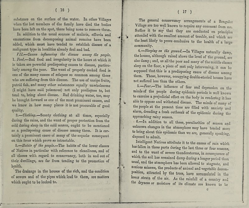 ( 16 ) substance on tbc surface of the water. In other Villages when the last members of -the family have died the bodies have been left on the spot, there being none to remove them. In addition to the usual sources of malaria, effluvia and emanations from decomposing animal remains have been added, which must have tended to establish disease of a malignant type in localities already foul and bad. VII.—Causes influencing the disease among the people. 1. Food.—Bad food and irregularity in the hours at which it is taken are powerful predisposing causes to disease, particu¬ larly among the poor. The want of properly cooked food is one of the many causes of relapses so common among those who are suffering from this disease. The use of unripe fruits, putrid fish, and many other substances equally unwholesome (I might have said poisonous) not only predispose to, but tend to, bring about disease. Bad drinking water, too, may be brought forward as one of the most prominent causes, and we know in how many places it is not procurable of good quality. 2.—Clothing.—Scanty clothing at all times, especially during the rains, and the want of proper protection from the cold during sleep in the cold season, ought to be mentioned as a predisposing cause of disease among them. It is cer¬ tainly a prominent cause of many of the scquelm consequent on this fever which prove so intractable. 8.—Habits of the people.—The habits of the lower classes of Natives in particular with reference to cleanliness, and of all classes with regard to conservancy, both in and out of their dwellings, are far from tending to the promotion of health. t The drainage in the houses of the rich, and the condition of sewers and of the pipes which lead to them, are matters which ought to be looked to. / ( 17 ) The general conservancy arrangements of a Bengalee Village are too wed known to require any comment from mo. Suffice it to say that they are conducted on principles attended with the smallest amount of trouble, and which arc the least likely to prove conducive to the health of a largo community. 4. —Sleeping on the ground.—In Villages naturally damp, the houses, although raised above the level of the ground, are also damp; and, as all the poor and many of the middle classes sleep on the floor, a piece of mat only intervening, it can bo supposed that this is a predisposing cause of disease among them. Those, however, occupying double-storied houses have not suffered less than the others. 5. —Fear.—The influence of fear and depression on the minds of the people during epidemic periods is well known to exercise a prejudicial effect on the body in rendering it less able to oppose and withstand disease. The minds of many of the people at the present time are filled with anxiety and alarm, dreading a fresh outbreak of the epidemic during the approaching rainy season. G. In addition to all these, peculiarities of season and unknown changes in the atmosphere may have tended more to bring about this epidemic than we are, generally speaking, disposed to admit. Intelligent Natives attribute it to the excess of rain which has fallen in these parts during the last three or four seasons, and to the want of severe thunderstorms, in consequence of which the soil has remained damp during a longer period than usual, and the atmosphere has been allowed to stagnate, and noxious miasms, the products of animal and vegetable decom¬ position, attracted by the trees, have accumulated in the lower strata of the air. As the rainfall of a country and the dryness or moisture of its climate are known to be c