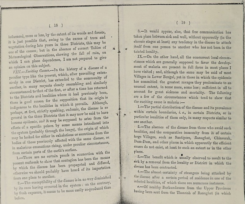 ( 18 ) influenced, more ov less by «.= cxt»t of * > ? rtiTyZ* ;beSe dS;s, «»«, * vegetation daring late ycais . m vies 0f ° f +UP causes - but in the absence of correct tables ZlToZ Observations, shewing the fall of ram, on  can place dependence, I am not, prepared to gn-e an opinion on this subject. a aiscase of a YTTT—Exciting Causes.—in n-btu J in./,be present, which, after prevailing exten- peculiar type lib - 1 ended to the community of another, m many has returned * « previously, been, Le is good reason for the • V +„+!,(» localities in which it prevails. ^ _ => indigenous to tu tbe disease is so the system (probably through the &om tbo may be looked for cither mexho ^ — .disease, 0r bodies of those previously aftecte clrCamstances, in malarious emanations ruling, under peculiar from certain parts of thei eaith ssmx ace with the 1. —There are no ceitai pi means present outbreak to show that and diffused, by which the disease has been PjW* » otherwise we should probably have heard of rts mi from one place to another. diminished 2. —The susceptibility of the isec.se i . ^ contrary, by its once having occurred m the sys ei . d tban by fresh exposure, it seems to be more easily ic^od before. ( 19 ) 3. It would appear, also, that free communication has taken place between sick and well, without apparently (m the chronic stages at least) any tendency in the disease to attach itself from one person to another who has not been in the tainted locality. IX.—On the other hand, all the concurrent local circum¬ stances which are generally supposed to favor the develop¬ ment of malaria are present in full force in most places I have visited; and, although the same may be said of most Tillages in Lower Bengal, yet in those in which the epidemic has committed the greatest ravages they predominate to an unusual extent, in some more, some less ; sufficient in all to account for great sickness and mortality. The following are a few of the circumstances which tend to shew that (he exciting cause is malaria :— !• due partial distribution of the disease and its prevalence within certain boundaries, i. e.} in certain Districts, or in particular localities of them only, in many respects similar to one another. 2.—The absence of the disease from those who avoid such localities, and the comparative immunity from it of certain large \ illages, such as Santijaore, Banaghat, Cliinsurah, Dum-Dum, and other places in which apparently the efficient causes do not exist, at least to such an extent as in the other places. ■h The benefit which is usually observed to result to the *'ck by a removal from the locality or District in which the disease has been contracted. The almost certainty of strangers being attacked by (he disease after a certain period of residence in one of the infected localities, of which there are numerous instances. a'' healthy Burkundauzes from the Upper Provinces ha\ing been sent from the Thannah of Bannghat (in which