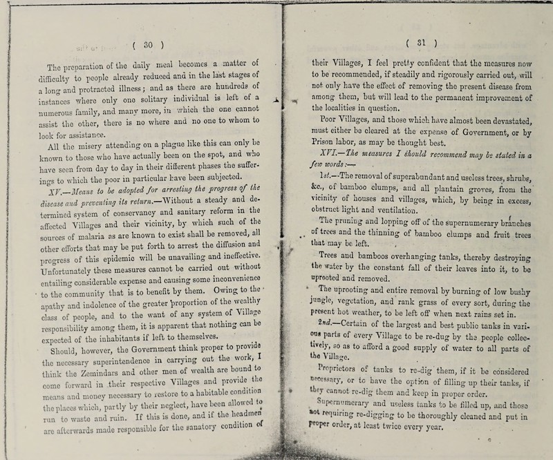 ( 30 ) The preparation of ilie daily meal becomes a matter of difficulty to people already reduced and in the last stages of a long and protracted illness ; and as there are hundreds . of instances where only one solitary individual is leit of a numerous family, and many more, in which the one cannot assist the other, there is no where and no one to whom to look for assistance. All the misery attending oil a plague like this can only he known to those who have actually been on the spot, and who have seen from day to day in their diSerent phases the suffer- ings to which the poor in particular have been subjected. °XV._Means to be adopted for arresting the progress of the disease and preventing its return.—Without a steady and de¬ termined system of conservancy and sanitary reform in the affected Villages and their vicinity, by which such of the sources of malaria as are known to exist shall he removed, all other efforts that may he put forth to arrest the diffusion and progress of this epidemic will he unavailing and ineffective. Unfortunately these measures cannot he carried, out without entailing considerable expense and causing some inconvenience • to the community that is to benefit by them. Owing to the • apathv and indolence of the greater proportion of the wealthy class of people, and to the want of any system of Village responsibility among them, it is apparent that nothing can be expected of the inhabitants if left to themselves. Should, however, the Government think proper to provi a the necessary superintendence in carrying out the work, think the Zemindars and other men of wealth are bound o come forward in their respective Villages and provide tho means and money necessary to restore to a habitable con itmn the places which, partly by their neglect, have been allowed to run to waste and ruin. If this is done, and if the headmen arc afterwards made responsible for the sanatory con ltion ( 31 ) their Villages, I feel pretty confident that the measures now to be recommended, if steadily and rigorously carried out, will not only have the effect of removing the present disease from among them, but will lead to the permanent improvement of the localities in question. Poor Villages, and those which have almost been devastated, must either be cleared at the expense of Government, or by Prison labor, as may be thought best. Ihe measures I should recommend may be stated in a few toords 1st. The removal of superabundant and useless trees, shrubs. See., of bamboo clumps, and all plantain groves, from the ' ieinity or houses and villages, which, by being in excess, obstruct light and ventilation. -.he pruning and lopping off of the supernumerary branches ,. of trces and the thinning of bamboo clumps and fruit trees that may be left. Trees and bamboos overhanging tanks, thereby destroying the water by the constant fall of their leaves into it, to be uprooted and removed. The uprooting and entire removal by burning of low bushy j angle, vegetation, and rank grass of every sort, during the presenu hot wearher, to be left off when next rains set in. z rui.- Lertain of the largest and best public tanks in vari- ou* .parts of every Village to be re-dug by the people collec¬ tively, so as to afford a good supply of water to all parts of tho Village. Proprietors of tanks to re-dig'them, if it be considered r- X'sarj, or tc have the option of filling up their tanks, if Ihqv cannot re-dig them and keep in proper order. Supernumerary and useless tanks to be filled up, and those requiring rc-digging to be thoroughly cleaned and put in FT0pcr order, at least twice every year.