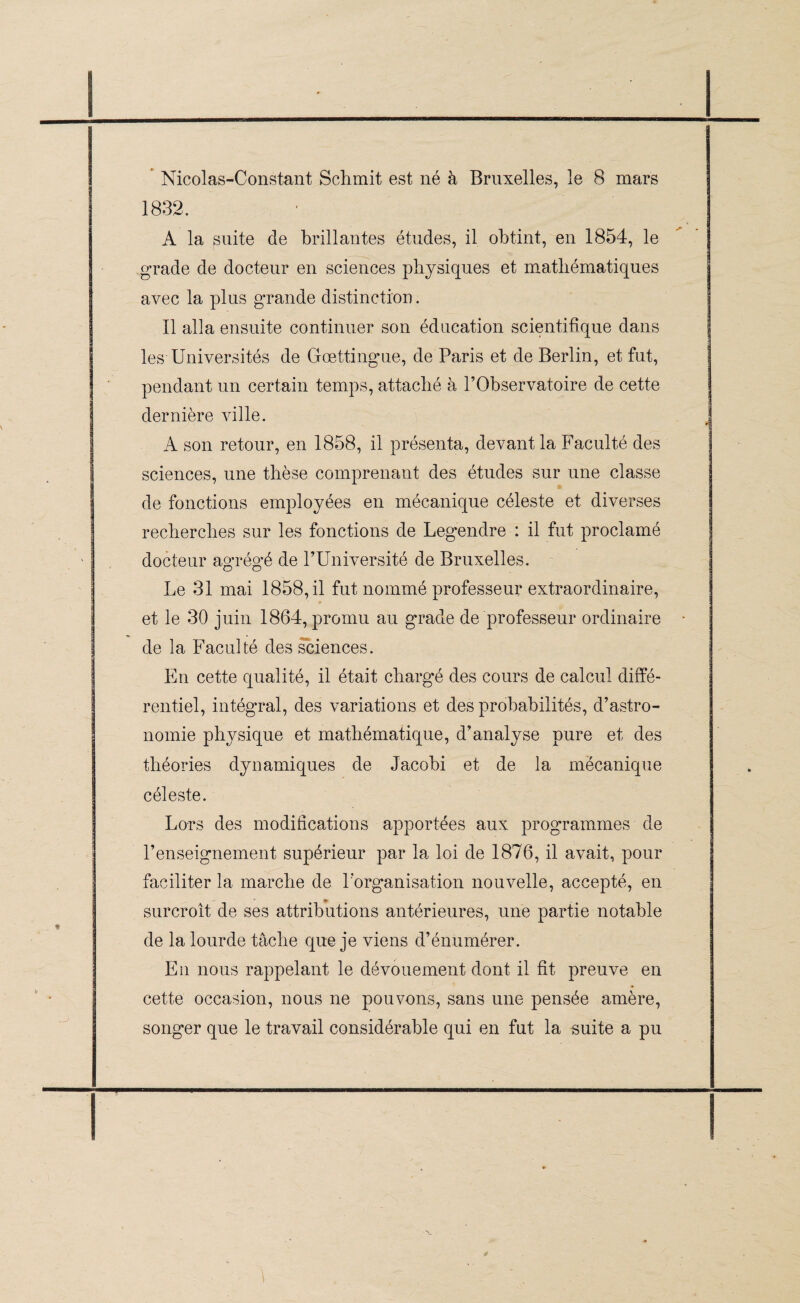 Nicolas-Constant Schmit est né à Bruxelles, le 8 mars 1832. ■ A la suite de brillantes études, il obtint, en 1854, le grade de docteur en sciences physiques et mathématiques avec la plus grande distinction. Il alla ensuite continuer son éducation scientifique dans les Universités de Gœttingue, de Paris et de Berlin, et fut, pendant un certain temps, attaché à l’Observatoire de cette dernière ville. A son retour, en 1858, il présenta, devant la 'Faculté des sciences, une thèse comprenant des études sur une classe de fonctions employées en mécanique céleste et diverses recherches sur les fonctions de Legendre : il fut proclamé docteur agrégé de l’Université de Bruxelles. Le 31 mai 1858, il fut nommé professeur extraordinaire, et le 30 juin 1864, promu au grade de professeur ordinaire de la Faculté des sciences. En cette qualité, il était chargé des cours de calcul diffé¬ rentiel, intégral, des variations et des probabilités, d’astro¬ nomie physique et mathématique, d’analyse pure et des théories dynamiques de Jacobi et de la mécanique céleste. Lors des modifications apportées aux programmes de l’enseignement supérieur par la loi de 1876, il avait, pour faciliter la marche de l’organisation nouvelle, accepté, en surcroît de ses attributions antérieures, une partie notable de la lourde tâche que je viens d’énumérer. En nous rappelant le dévouement dont il fit preuve en cette occasion, nous ne pouvons, sans une pensée amère, songer que le travail considérable qui en fut la suite a pu \