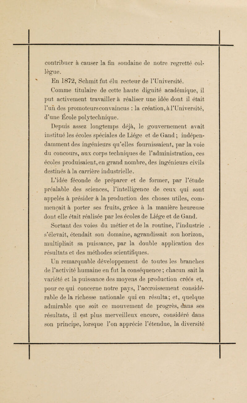 contribuer à causer la fin soudaine de notre regretté col¬ lègue. En 1872, Schmit fut élu recteur de l’Université. Comme titulaire de cette haute dignité académique, il put activement travailler à réaliser une idée dont il était 1’undes promoteurs convaincus : la création, à l’Université, d’une École polytechnique. Depuis assez longtemps déjà, le gouvernement avait institué les écoles spéciales de Liège et de Gand ; indépen¬ damment des ingénieurs qu’elles fournissaient, par la voie du concours, aux corps techniques de l’administration, ces écoles produisaient, en grand nombre, des ingénieurs civils destinés à la carrière industrielle. L’idée féconde de préparer et de former, par l’étude préalable des sciences, l’intelligence de ceux qui sont appelés à présider à la production des choses utiles, com¬ mençait à porter ses fruits, grâce à la manière heureuse dont elle était réalisée par les écoles de Liège et de Gand. Sortant des voies du métier et de la routine, l’industrie . s’élevait, étendait son domaine, agrandissait son horizon, multipliait sa puissance, par la double application des résultats et des méthodes scientifiques. Un remarquable développement de toutes les branches de l’activité humaine en fut la conséquence ; chacun sait la variété et la puissance des moyens de production créés et, pour ce qui concerne notre pays, l’accroissement considé¬ rable delà richesse nationale qui en résulta; et, quelque admirable que soit ce mouvement de progrès, dans ses résultats, il est plus merveilleux encore, considéré dans son principe, lorsque l’on apprécie l’étendue, la diversité