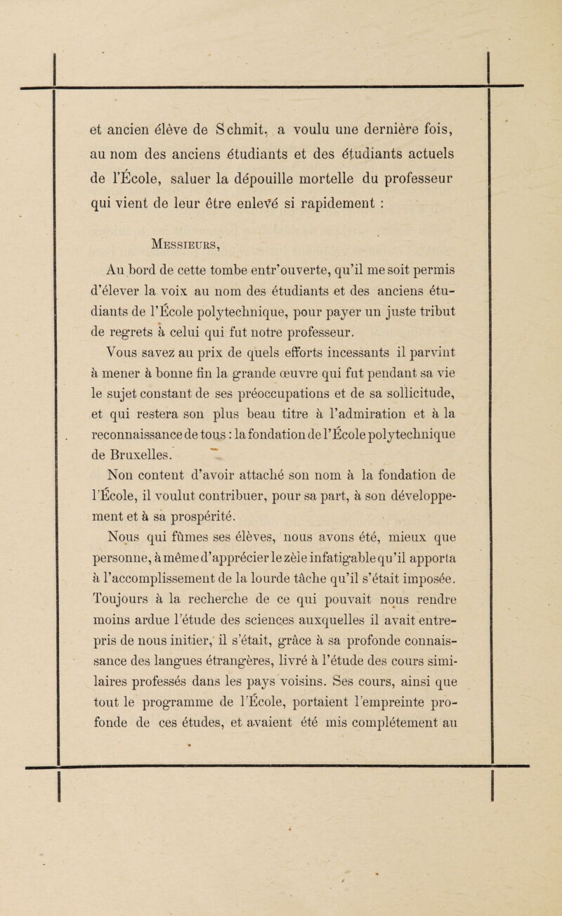 et ancien élève de Schmit, a voulu une dernière fois, au nom des anciens étudiants et des étudiants actuels / de l’Ecole, saluer la dépouille mortelle du professeur qui vient de leur être enlevé si rapidement : Messieurs, Au bord de cette tombe entr’ouverte, qu’il me soit permis d’élever la voix au nom des étudiants et des anciens étu¬ diants de l’École polytechnique, pour payer un juste tribut de regrets à celui qui fut notre professeur. Vous savez au prix de quels efforts incessants il parvint à mener à bonne fin la grande œuvre qui fut pendant sa vie le sujet constant de ses préoccupations et de sa sollicitude, et qui restera son plus beau titre à l’admiration et à la reconnaissance de tous : la fondation de l’École polytechnique de Bruxelles. Non content d’avoir attaché son nom à la fondation de l’École, il voulut contribuer, pour sa part, à son développe¬ ment et à sa prospérité. Nous qui fûmes ses élèves, nous avons été, mieux que personne, à même d’apprécier le zèle infatigable qu ’il apporta à l’accomplissement de la lourde tâche qu’il s’était imposée. Toujours à la recherche de ce qui pouvait nous rendre moins ardue l’étude des sciences auxquelles il avait entre¬ pris de nous initier, il s’était, grâce à sa profonde connais¬ sance des langues étrangères, livré à l’étude des cours simi¬ laires professés dans les pays voisins. Ses cours, ainsi que tout le programme de l’École, portaient l’empreinte pro¬ fonde de ces études, et avaient été mis complètement au