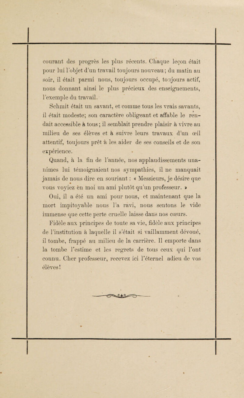 courant des progrès les plus récents. Chaque leçon était pour lui l’objet d’un travail toujours nouveau; du matin au soir, il était parmi nous, toujours occupé, to ujours actif, nous donnant ainsi le plus précieux des enseignements, l'exemple du travail. Schmit était un savant, et comme tous les vrais savants, * il était modeste; son caractère obligeant et affable le ren¬ dait accessible à tous ; il semblait prendre plaisir à vivre au milieu de ses élèves et à suivre leurs travaux d’un œil attentif, toujours prêt 'à les aider de ses conseils et de son expérience. Quand, à la fin de l’année, nos applaudissements una¬ nimes lui témoignaient nos sympathies, il ne manquait jamais de nous dire en souriant : « Messieurs, je désire que vous voyiez ën moi un ami plutôt qu’un professeur. » Oui, il a été un ami pour nous, et maintenant que la mort impitoyable nous l’a ravi, nous sentons le vide immense que cette perte cruelle laisse dans nos cœurs. Fidèle aux principes de toute sa vie, fidèle aux principes de l’institution à laquelle il s’était si vaillamment dévoué, il tombe, frappé au milieu de la carrière. Il emporte dans la tombe l’estime et les regrets de tous ceux qui l’ont connu. Cher professeur, recevez ici l’éternel adieu de vos élèves ! -