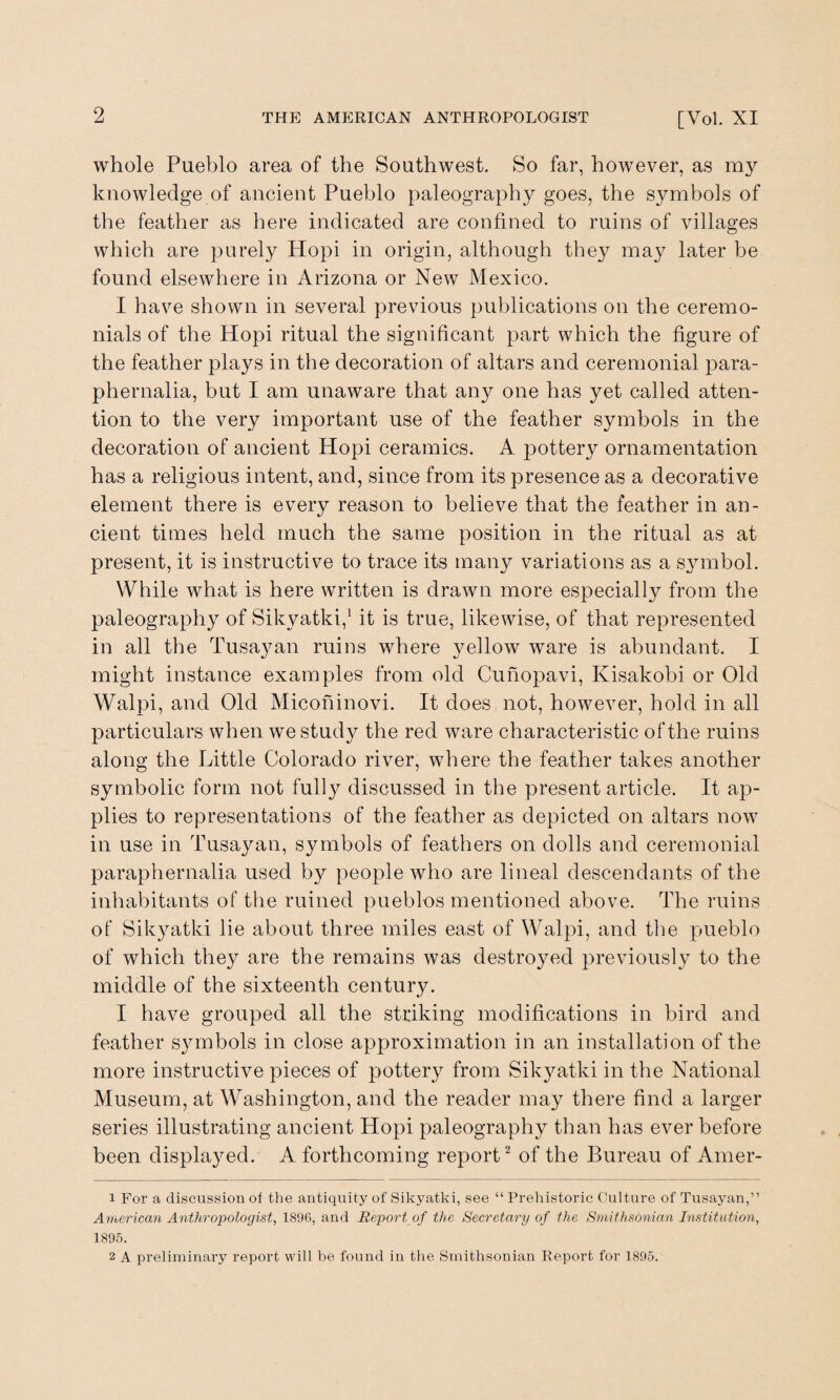 whole Pueblo area of the Southwest. So far, however, as my knowledge of ancient Pueblo paleography goes, the symbols of the feather as here indicated are confined to ruins of villages which are purely Hopi in origin, although they may later be found elsewhere in Arizona or New Mexico. I have shown in several previous publications on the ceremo¬ nials of the Hopi ritual the significant part which the figure of the feather plays in the decoration of altars and ceremonial para¬ phernalia, but I am unaware that any one has yet called atten¬ tion to the very important use of the feather symbols in the decoration of ancient Hopi ceramics. A pottery ornamentation has a religious intent, and, since from its presence as a decorative element there is every reason to believe that the feather in an¬ cient times held much the same position in the ritual as at present, it is instructive to trace its many variations as a symbol. While what is here written is drawn more especially from the paleography of Sikyatki,1 it is true, likewise, of that represented in all the Tusayan ruins where yellow ware is abundant. I might instance examples from old Cuhopavi, Kisakobi. or Old Walpi, and Old Micohinovi. It does not, however, hold in all particulars when we study the red ware characteristic of the ruins along the Little Colorado river, where the feather takes another symbolic form not fully discussed in the present article. It ap¬ plies to representations of the feather as depicted on altars now in use in Tusayan, symbols of feathers on dolls and ceremonial paraphernalia used by people who are lineal descendants of the inhabitants of the ruined pueblos mentioned above. The ruins of Sikyatki lie about three miles east of Walpi, and the pueblo of which they are the remains was destroyed previously to the middle of the sixteenth century. I have grouped all the striking modifications in bird and feather symbols in close approximation in an installation of the more instructive pieces of pottery from Sikyatki in the National Museum, at Washington, and the reader may there find a larger series illustrating ancient Hopi paleography than has ever before been displayed. A forthcoming report2 of the Bureau of Amer- 1 For a discussion of the antiquity of Sikyatki, see “ Prehistoric Culture of Tusayan,” American Anthropologist, 1896, and Report of the Secretary of the Smithsonian Institution, 1895. 2 A preliminary report will be found in the Smithsonian Report for 1895.