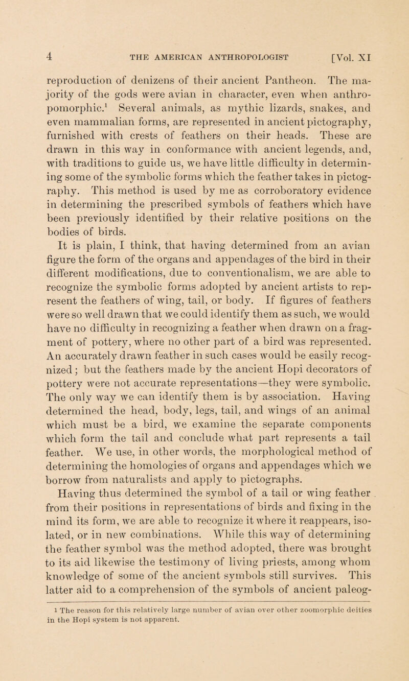 reproduction of denizens of their ancient Pantheon. The ma¬ jority of the gods were avian in character, even when anthro¬ pomorphic.1 Several animals, as mythic lizards, snakes, and even mammalian forms, are represented in ancient pictography, furnished with crests of feathers on their heads. These are drawn in this way in conformance with ancient legends, and, with traditions to guide us, we have little difficulty in determin¬ ing some of the symbolic forms which the feather takes in pictog¬ raphy. This method is used by me as corroboratory evidence in determining the prescribed symbols of feathers which have been previously identified by their relative positions on the bodies of birds. It is plain, I think, that having determined from an avian figure the form of the organs and appendages of the bird in their different modifications, due to conventionalism, we are able to recognize the symbolic forms adopted by ancient artists to rep¬ resent the feathers of wing, tail, or body. If figures of feathers were so well drawn that we could identify them as such, we would have no difficulty in recognizing a feather when drawn on a frag¬ ment of pottery, where no other part of a bird was represented. An accurately drawn feather in such cases would be easily recog¬ nized ; but the feathers made by the ancient Hopi decorators of pottery were not accurate representations—they were symbolic. The only way we can identify them is by association. Having determined the head, body, legs, tail, and wings of an animal which must be a bird, we examine the separate components which form the tail and conclude what part represents a tail feather. We use, in other words, the morphological method of determining the homologies of organs and appendages which we borrow from naturalists and apply to pictographs. Having thus determined the symbol of a tail or wing feather from their positions in representations of birds and fixing in the mind its form, we are able to recognize it where it reappears, iso¬ lated, or in new combinations. While this way of determining the feather symbol was the method adopted, there was brought to its aid likewise the testimony of living priests, among whom knowledge of some of the ancient symbols still survives. This latter aid to a comprehension of the symbols of ancient paleog- i The reason for this relatively large number of avian over other zoomorphic deities in the Hopi system is not apparent.