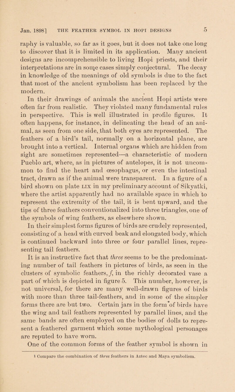 raphy is valuable, so far as it goes, but it does not take one long to discover that it is limited in its application. Many ancient designs are incomprehensible to living Hopi priests, and their interpretations are in some cases simply conjectural. The decay in knowledge of the meanings of old symbols is due to the fact that most of the ancient symbolism has been replaced by the modern. In their drawings of animals the ancient Hopi artists were often far from realistic. They violated many fundamental rules in perspective. This is well illustrated in profile figures. It often happens, for instance, in delineating the head of an ani¬ mal, as seen from one side,,that both eyes are represented. The feathers of a bird’s tail, normally on a horizontal plane, are brought into a vertical. Internal organs which are hidden from sight are sometimes represented—a characteristic of modern Pueblo art, where, as in pictures of antelopes, it is not uncom¬ mon to find the heart and oesophagus, or even the intestinal tract, drawn as if the animal were transparent. In a figure of a bird shown on plate lix in my preliminary account of Sikyatki, where the artist apparently had no available space in which to represent the extremity of the tail, it is bent upward, and the tips of three feathers conventionalized into three triangles, one of the symbols of wing feathers, as elsewhere shown. In their simplest forms figures of birds are crudely represented, consisting of a head with curved beak and elongated body, which is continued backward into three or four parallel lines, repre¬ senting tail feathers. It is an instructive fact that three seems to be the predominat¬ ing number of tail feathers in pictures of birds, as seen in the clusters of symbolic feathers,/, in the richly decorated vase a part of which is depicted in figure 5. This number, however, is not universal, for there are many well-drawn figures of birds with more than three tail-feathers, and in some of the simpler forms there are but two. Certain jars in the form*of birds have the wing and tail feathers represented b}^ parallel lines, and the same bands are often employed on the bodies of dolls to repre¬ sent a feathered garment which some mythological personages are reputed to have worn. One of the common forms of the feather symbol is shown in l Compare the combination of three feathers in Aztec and Maya symbolism.