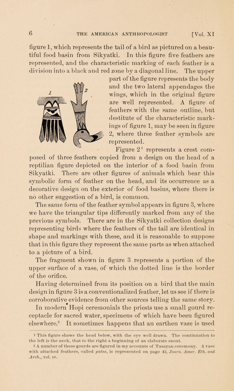 figure 1, which represents the tail of a bird as pictured on a beau¬ tiful food basin from Sikyatki. In this figure five feathers are represented, and the characteristic marking of each feather is a division into a black and red zone by a diagonal line. The upper part of the figure represents the body and the two lateral appendages the wings, which in the original figure are well represented. A figure of feathers with the same outline, but destitute of the characteristic mark¬ ings of figure 1, may be seen in figure 2, where three feather symbols are represented. Figure 21 represents a crest com¬ posed of three feathers copied from a design on the head of a reptilian figure depicted on the interior of a food basin from Sikyatki. There are other figures of animals which bear this symbolic form of feather on the head, and its occurrence as a decorative design on the exterior of food basins, where there is no other suggestion of a bird, is common. The same form of the feather symbol appears in figure 3, where we have the triangular tips differently marked from any of the previous symbols. There are in the Sikyatki collection designs representing birds where the feathers of the tail are identical in shape and markings with these, and it is reasonable to suppose that in this figure they represent the same parts as when attached to a picture of a bird. The fragment shown in figure 3 represents a portion of the upper surface of a vase, of which the dotted line is the border of the orifice. Having determined from its position on a bird that the main design in figure 3 is a conventionalized feather, let us see if there is corroborative evidence from other sources telling the same story. In modern Hopi ceremonials the priests use a small gourd re¬ ceptacle for sacred water, specimens of which have been figured elsewhere.2 It sometimes happens that an earthen vase is used 1 This figure shows the head below, with the eye well drawn. The continuation to the left is the neck, that to the right a beginning of an elaborate snout. 2 A number of these gourds are figured in my accounts of Tusayan ceremony. A vase with attached feathers, called patne, is represented on page 43, Journ. Amer. Eth. and Arch., vol. xv.