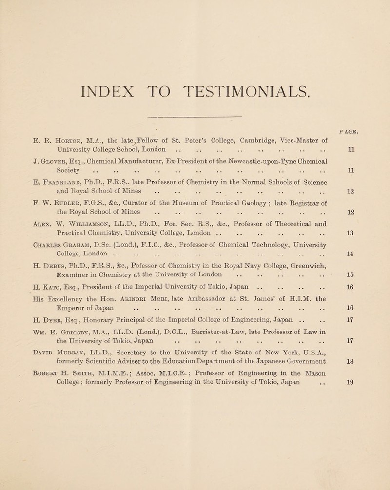 INDEX TO TESTIMONIALS. P AGE. E. R. Horton, M.A., tlie late,Fellow of St. Peter’s College, Cambridge, Vice-Master of University College School, London .. .. .. .. .. .. .. .. 11 J. Glover, Esq., Chemical Manufacturer, Ex-President of the Newcastle-upon-Tyne Chemical Society .. .. •• .. .. •• .. .. .. .. *. .. 11 E. Frankland, Ph.D., F.R.S., late Professor of Chemistry in the Normal Schools of Science and Royal School of Mines .. .. .. .. .. .. .. .. .. 12 F. W. Rudler, F.G.S., &c., Curator of the Museum of Practical Geology ; late Registrar of the Royal School of Mines .. .. .. .. .. .. .. .. .. 12 Alex. W. Williamson, LL.D., Ph.D., For. Sec. R.S., &c., Professor of Theoretical and Practical Chemistry, University College, London .. .. .. .. .. .. 13 Charles Graham, D.Sc. (Lond.), F.I.C., &c., Professor of Chemical Technology, University College, London .. .. .. .. .. .. .. .. .. .. .. 14 H. Debus, Ph.D., F.R.S., &c., Pofessor of Chemistry in the Royal Navy College, Greenwich, Examiner in Chemistry at the University of London .. .. .. .. .. 15 H. Kato, Esq., President of the Imperial University of Tokio, Japan .. .. .. .. 16 His Excellency the Hon. Arinori Mori, late Ambassador at St. James’ of H.I.M. the Emperor of Japan .. .. .. .. .. .. .. .. .. .. 16 H. Dyer, Esq., Honorary Principal of the Imperial College of Engineering, Japan .. .. 17 Wm. E. Grigsby, M.A., LL.D. (Lond.), D.C.L., Barrister-at-Law, late Professor of Law in the University of Tokio, Japan .. .. .. .. .. .. .. .. 17 David Murray, LL.D., Secretary to the University of the State of New York, U.S.A., formerly Scientific Adviser to the Education Department of the Japanese Government 18 Robert H. Smith, M.I.M.E.; Assoc. M.I.C.E. ; Professor of Engineering in the Mason College ; formerly Professor of Engineering in the University of Tokio, Japan 19