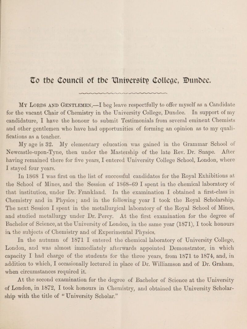 Zo the Council of tbc Clnlverslt^ Colleoc, IDunbee. My Lords and Gentlemen,—I beg leave respectfully to offer myself as a Candidate for the vacant Chair of Chemistry in the University College, Dundee. In support of my candidature, I have the honour to submit Testimonials from several eminent Chemists and other gentlemen who have had opportunities of forming an opinion as to my quali¬ fications as a teacher. My age is 32. My elementary education was gained in the Grammar School of Newcastle-upon-Tyne, then under the Mastership of the late Rev. Dr. Snape. After having remained there for five years, I entered University College School, London, where I stayed four years. In 1868 I was first on the list of successful candidates for the Royal Exhibitions at the School of Mines, and the Session of 1868-69 I spent in the chemical laboratory of that institution, under Dr. Frankland. In the examination I obtained a first-class in Chemistry and in Physics; and in the following year I took the Royal Scholarship. The next Session I spent in the metallurgical laboratory of the Royal School of Mines, and studied metallurgy under Dr. Percy. At the first examination for the degree of Bachelor of Science, at the University of London, in the same year (1871), I took honours in the subjects of Chemistry and of Experimental Physics. In the autumn of 1871 I entered the chemical laboratory of University College, London, and was almost immediately afterwards appointed Demonstrator, in which capacity I had charge of the students for the three years, from 1871 to 1871, and, in addition to which, I occasionally lectured in place of Dr. Williamson and of Dr. Graham, when circumstances required it. At the second examination for the degree of Bachelor of Science at the University of London, in 1872, I took honours in Chemistry, and obtained the University Scholar¬ ship with the title of “ University Scholar.”