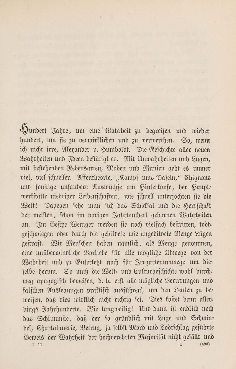 <yunbert 3abte, um eine Sßabrbeit begreifen unb mieber bunbert, um fie $u nerwirtticben unb §u nerwertben. ©o, menn idj nicht irre, Ale^anber n. §umbo!bt. SDie ©efcbicbte aber neuen 2Bai)ri)eiten unb 3been betätigt es. Ltit Unwahrheiten unb £ügen, mit befte^enben Lebensarten, Lioben unb Ltanien gebt es immer riet, niel fcbneder. Affentbeorie, „Slampf ums ©afein, (Ebigrwns unb fonftige unfaubere Ausxnücbfe am §üxter!opfe, ber $attpU merfftätte niebriger Seibenfhaften, mie fcbnett Unterkonten fie bie SBelt! dagegen fetje man fid) bas ©cbidfat nnb bie $errfcbafi ber meiften, fcb)on im norigen Sabrbunbert gebornen Söabrbeiten an. 3m Leftpe SBeniger merben fie noch melfacb beftritten, tobt« gefcb wiegen ober burd) bie gebilbete mie ungebitbete Lienge Sügen geftraft. 2ßir Ltenfcben haben nämlich, als Lienge genommen, eine unüberwinblicbe Vorliebe für ade mögliche Abwege non ber Söabrbeit unb $u ©uterte^t nod) für Strgartenummege um bie= felbe fyexuxn. ©o muh bie 2öelt= unb (Eutturgefcbidjte mobt burcb- meg apagogifd) beroeifen, b. b- crft ade mögliche Verirrungen unb fatfdjen Auslegungen prafüfcb ausfübren’, um ben Seuten $u b& meifen, bab bies xnirfticb nicht richtig fei. Sies foftet benn ader= bings 3ab^bun^er^e- 2öie langweilig! Unb bann ift enbtid) noch bas ©cblimmfte, bab ber fo grünblicb mit £üge unb ©<bwim bet, (Ebarlatanerie, betrug, ja felbft Ltorb unb 3obtfcbtag geführte beweis ber Söabrbeit ber hochverehrten Majorität nicht gefällt unb