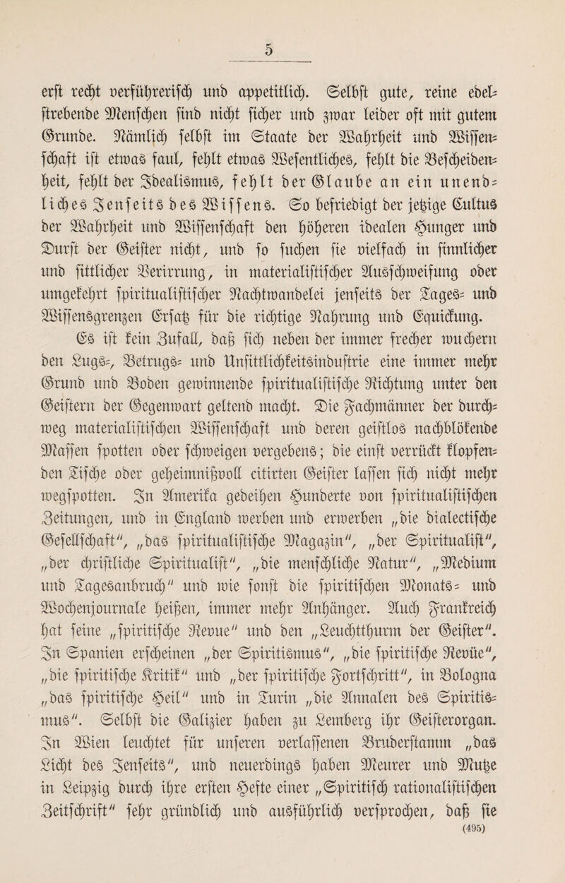 erft recht oerführerifd) unb appetitlich- Setbft gute, reine ebek ftrebenbe 9Jlenfchen finb nicht fidjer unb §war leiber oft mit gutem ©runbe. lärntid) felbft im Staate ber TBatjrheit unb TSiffem fd)aft ift etwas faul, fehlt etwas Tßefentlidjes, fehlt bie 23efd)eibem l)eit, fe^lt ber Sbealismus, fehlt ber ©taube an ein unenb^ Iid)es3enfeitsbes2öiffens. So befriebigt ber jetzige ßultus ber SBahrheit unb SBiffenfdjaft ben höheren ibeaten junger unb SDurft ber ©eifter nicht, unb fo fliehen fie oietfadj in fmrtlidjer unb fittticber Verirrung, in materialiftifdjer lusfehweifung ober umgefehrt fpirituatiftifcbier lad)twanbetei jenfeüs ber TageS= unb S&iffens grenzen ©rfap für bie richtige Nahrung unb ©quidung. ©s ift fein Sufatt, ba§ fid) neben ber immer frecher um ehern ben £ugif, Betrugs* unb Unfittlid)feitSinbuftrie eine immer mehr ©runb unb Söoben geminnenbe fpiritualiftifcb)e Dichtung unter ben ©eiftern ber ©egenwart geltenb macht. T)ie Fachmänner ber burd)* meg materiatiftifihen 2öiffenfd)aft unb beren geifttos nachbtöfenbe Waffen fpotten ober fdjweigen vergebens; bie einft oerrüdt flopfem ben Tifd)e ober geheimnisvoll citirten ©eifter taffen fid) nicht mehr megfpotten. Sn Imerifa gebeten Rimberte non fpirituatiffifd^en Seitungen, unb in ©nglaub werben unb erwerben „ bie bialectif<he ©efeEfd>aft, „bas fpiritualiftifdje ^Dtaga^in, „ber Spirituatift, „ber cbriftliche Spirituatift, „bie menfgliche üftatur, „tDtebium unb Tagesanbruch  unb wie fonft bie fpiritifchen -äftonats* unb SBochenjournale heißen, immer mehr Anhänger, lud) granfreidj hat feine „fpiritifdje dtevue unb ben „ßeudpthurm ber ©eifter. Sn Spanien erlernen „ber Spiritismus, „bie fpiritifche 3toüe, „bie fpiritifc^e JMtif unb „ber fpiritifdje gortfehritt, in Bologna „bas fpiritifche §eit unb in Turin „bie Innaten bes Spiritist mus. Selbft bie ©alitier ha-6en §u Semberg ihr ©eifterorgan. Sn 2Bien lenktet für unferen oertaffenen Sruberftamm „bas Sicht bes 3enfeitsyy, unb neuerbings fyabm teurer unb 9Jht|e in Seip^ig burdj ihre erften §efte einer „Spiritifch rationaliftifdjen 3eitfdjrift feljr grünbtich unb ausführlich verfprodjen, bah fie (495)