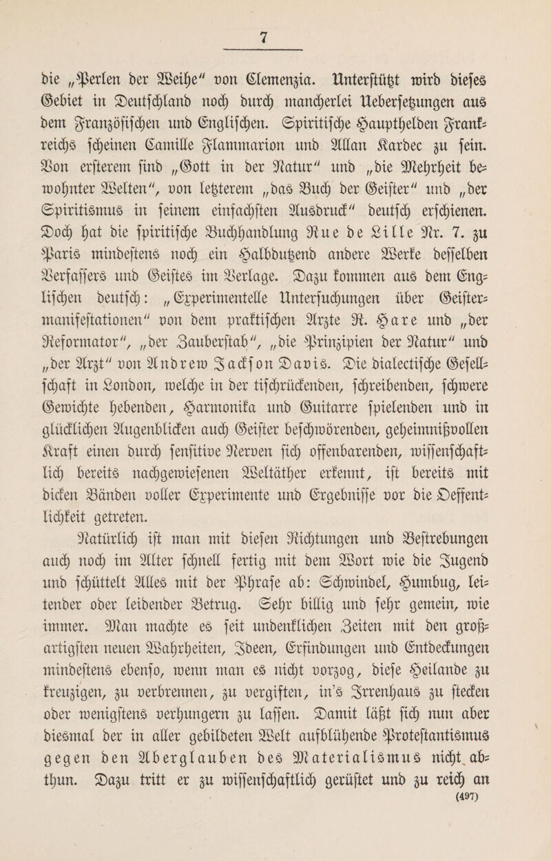 bie „perlen ber 3Bei^e uon ßlemen^ia. Hnterftü^t mrb biefes (Bebiet in £)eutfchtanb noch burd) mancherlei Ueberfebungen aus bem granpftfd)en unb ©ngüfchen. ©piritifche §auptl)etben granfc reiche ffeinen ßarniEe gdammarion unb SWan ^arbec p fein. Ron erfterem finb „(Bott in ber Ratur unb „bie Mehrheit be^ mo^nter Sßelten, oon teuerem „bas Ruch ber (Beifter unb „ber (Spiritismus in feinem einfachen Slusbrucf beutfeh erfd)ienen. ®oä) f)at bie fpiritifc^e Ruchhcmbtung Rue be £Üle Rr. 7. p $aris minbeftens noch ein §albbupenb anbere Rkrt'e beffelben Rerfaffers unb (Beifies im Verlage. 2)ap fommen aus bem (£ng= lif d)en beutfeh: „ experimentelle Unterfuchungen über (Beifter- manifeftationen uon bem praftifdfen Str^te R. §*are unb „ber Reformators „ber Sauberftab, „bie ^ringipien ber Ratur unb „ber Str^t uon Stnbrera Sad’fon SDaois. SDie bialectifdje (Gefell- fc^aft in £onbon, toeld)e in ber tifchrücfenben, fdjreibenben, fernere (Beiuid)te hebenben, §armonifa unb (Buitarre fpielenben unb in glüd’lichen Slugenbtiden auch (Beifter befchtoörenben, gehehnnifmollen £raft einen burch fenfitiue Reroen fid) offenbareren, miffenf^afü lid) bereits nachgemiefenen 2öeltdtl)er erfennt , ift bereits mit biefen tauben uoller ©pperimente unb ©rgebniffe uor bie ©effenü lidjfeit getreten. Ratürlicf) ift man mit biefen Ridjtungen unb Reftrebungen auch nodj int Sitter fdpelt fertig mit bem £öort toie bie Sugenb unb fchüttelt Slües mit ber 6$hrafe a^: ©chminbel, §umbug, leü tenber ober teibenber betrug, ©ehr billig unb fet)r gemein, mie immer. SRan machte es feit unbenflichen Seiten mit ben grofi= artigften neuen SBahrheiten, Sbeen, ©rfinbungen unb ©ntbedungen minbeftens ebenfo, tuenn man es nicht oorpg, biefe §eilanbe p freudigen, p oerbrennen, p oergiften, in’s Srrenhaus p fteden ober menigftens uerhungern p laffen. ©amit Idjöt fich nun aber biesmal ber in aber gebitbeten SSett aitfblühenbe fßroteftantismus gegen ben Slbergtauben bes Rtaterialismus nicht ab^ thun. ©ap tritt er p miffenfdjafttich gerüftet unb p reid) an (497)