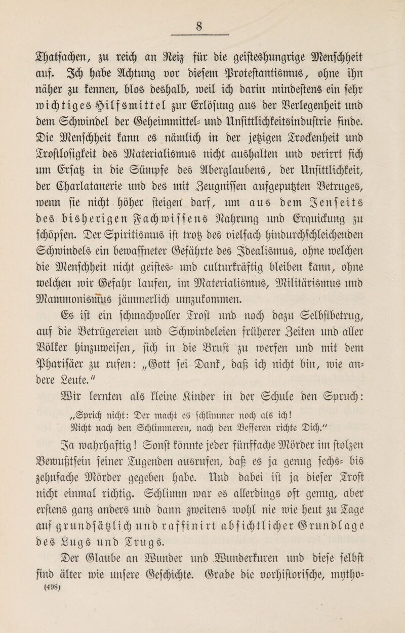 S^atfctdjen, gu reich an Veig für bie geifieshungrige Menfchheit auf. 3<äj fyabe Sichtung oor biefern sproieftantismus , opne ihn näher gu fennen, blos beshalb, ineil idj barin minbeftens ein fef)r wichtiges§itfsmittet gur (Möfung aus ber Verlegenheit unb betn Schwinbet ber ©eheimmittek unb Unfittlichfeitsinbuftrie ftnbe. Sie Menfchheit fann es nämlid) in ber jetzigen Srodenheit unb Scoftlofigfeit bes Materialismus nid)t ausijalten unb nerirrt fidj um ©rfah in bie Sümpfe bes Aberglaubens, ber lXnfittlid^feit, ber (^b) arlatanerie unb bes mit Seugniffen auf gepulten Betruges, wenn fie nicht höher fteigert barf, um au3 bem 3-enfeits bes bisherigen gad^wiffens Nahrung unb ©rquidung gu fdjöpfen. Ser Spiritismus ift tro| bes melfadj h^n^ur(^f^beic^e:ibexi Sdjtninbels ein bewaffneter (Gefährte bes Sbealismus, ohne weichen bie Menfchheit nid;t geifteS= unb cutturfräftig bleiben fann, ohne welken wir ©efaljr laufen, im Materialismus, Militarismus unb Mammonismus jämmerlich umgufommen. ©s ift ein f<hma<htwüer 3roft unb noch bagu Selbftbetrug, auf bie Betrügereien unb Schwinbeleien früherer Seiten unb aller Voller hinpweifen, ftdj in bie Vruft gu werfen unb mit bem ^Phnrifäer gu rufen: „(Bott fei Sauf, bah idj nicht bin, wie am bere £eute. Mir lernten als fieine ^inber in ber Schule ben Spruch: „Sprieß nicht: 2)er macht eS fd) Ummer noch als td)! Seicht nach ben ©chlimmerert, nach ben Söefferett richte 3a wahrhaftig! Sonft fönnte jeher fünffache Mbrber im ftolgen Vewuhtfein feiner Sugenben aüsrufen, bafe es ja genug fed)S= bis gehnfache Mörber gegeben fyabe. dlnb babei ift ja biefer Sroft nicht einmal richtig. Schlimm war es allerbingS oft genug, aber erftens gang anbers unb bann gweitens wohl nie wie heut gu £age auf grunbfätjlid) unb raffinirt abfidjilidjer ©ntnblage bes £itgS unb ürugS. Ser ©taube an Munber unb Munberfuren unb biefe felbft finb älter wie unfere ©efd)i<hte. ©rabe bie uorhiftorifdje, mptho= (498)