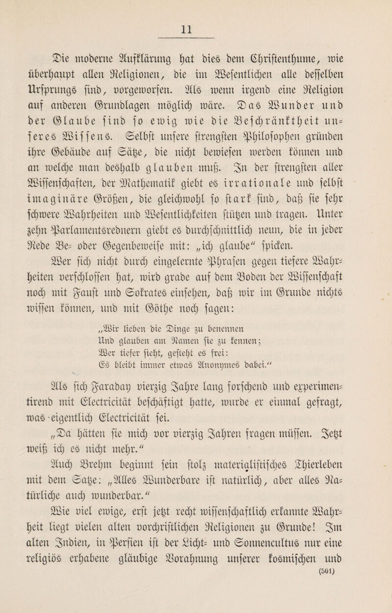 £>ie moberne 2lufflärung ßat bie3 bem ©ßriftentßume, wie überhaupt allen Religionen, bie im SBefentlicßen alle beffelben Urfprungs finb, oorgeworfen. 2113 wenn irgenb eine Religion auf anberen ©runblagett mögticß wäre. ®a3 Söunber unb ber (glaube finb jo ewig wie bie Rejdjränftßeit un= jeres SBiffenö. ©elbft unfere ftrengften jßßitofopßen grüitben ißre ©ebäube auf ©äße, bie nicßt bewiefen werben fbnnen unb an wel^e man beSßatb glauben muß. Sn ber ftrengften aller Sßiffenfcßaften, ber ÜRatßematif giebt e3 irrationale unb jelbft imaginäre ©roßen, bie gleicßwoßt jo ftarf finb, baß fie feßr jcßwere SBaßrßeiten unb SSefentlidjf eiten ftüßen unb tragen. Unter gehn fßarlamentsrebnern giebt e3 burcßfdjnittlicß neun, bie in jeber Rebe Re= ober ©egenbeweife mit: ,,id) glaube fpiden. 2ßer ficß nicht burcß eingelernte $ßrajen gegen tiefere 2Baßr^ feiten nerfcßloffen ßat, wirb grabe auf bem Roben ber SSiffenfcßaft nodj mit gauft unb ©ofrates einfeßen, baß wir im ©runbe nidjts wiffen fbnnen, unb mit ©ötße nod) fagen: „2öir lieben bie S)inge benennen Unb (glauben am tarnen fie §u fennen; 2ßer tiefer fieljt, gefielt eS frei: ©3 bleibt immer etwas StnonpmeS babei 2113 ficß garabax; txiergig Saßre lang forfcßenb unb epp er intern tirenb mit ©tectricität befcßäftigt ßatte, würbe er einmal gefragt, wa3 - eigentlich ©tectricität fei. „£>a ßätten fie midj oor üiergig Saßreu fragen muffen. Seßt weiß icß e3 ni(ßt meßr. 2lmß Rreßrn beginnt fein ftolg materialifti jdje3 Sßierlebert mit bem ©aße: „211103 SBunberbare ift natürlich, aber aüe3 2ta= türlidße aucß wunberbar. 2ßie oiel ewige, erft jeßt reißt wiffenfcßaftlicß erfannte 2Baßr= ßeit liegt nieten alten oorcßriftlicßen Religionen $u ©runbe! Sux alten Sxxbien, in fperfien ift ber £icßü unb ©onnencuttus nur eine religiös erßabene gläubige Roraßnung unferer fosmifcßen unb (501)