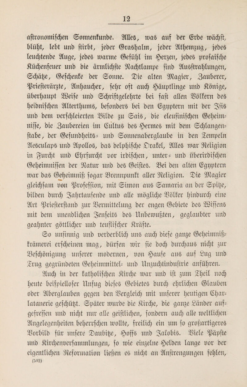 aftronomifdjen Sonnenfunbe. llles, was auf ber ©rbe wäcßft, blü^tr lebt unb ftirbt, jeber ©rasplm, jeber Itßemgug, jebeö leucßtenbe luge, jebes warme ©efüßt im §erjenr jebes profaifdje Hüdjenfeuer unb bie ärmliche Dadjttawpe ftnb lusftraßtungen, Sc£)äße, ©efcßenfe ber Sonne. Sie alten Magier, Sauberer, sßriefterärgte, Inßaucßer, feßr oft and) Häuptlinge unb Könige, überhaupt Steife unb Sdwiftgeleßrte bei faft allen Golfern bes ßeibnifcben Ittertßums, befonbers bei ben ©gpptern mit ber Sfis unb bem nerfcßleierten Silbe gu Sais, bie eteufinifcßen ©ei)eitm niffe, bie Saubereien im (Sittus bes §erme§ mit bem Sdjlangem ftabe, ber ©efunbßeits= unb Sonnenaberglaube in ben Tempeln leSculapS unb IpolloS, bas belpljifdie Srafet, llles mar Religion in gurcßt unb ©ßrfurcßt nor irbifdjen, unter- unb überirbifcßen ©eßeimniffen ber Datur unb bes ©elftes. Sei ben alten ©gpptern mar bas ©eßeimniß fogar Srennpunft aller Religion. Sie Magier gleicßfam non sßrofeffion, mit Simon aus Samaria an ber Spille, hüben burd) Saßrtaufenbe unb alle mögliche Sötfer ßinburcß eine Irt Sriefterftanb gur Sermittetung ber engen ©ebiete bes Steffens mit bem unenblicßen Senfeits bes Unbewußten, geglaubter unb geahnter göttlicher unb teuflifdjer Kräfte. So unfinnig unb uerberbtid) uns and) biefe gange ©eljeimnif^ främerei erfdjeinen mag, bürfen mir fie bod) bar di aus nicl;t gur Sefdjönigung nuferer mobernen, non Haufe aus auf Sug unb £rug gegrünbeten ©eheimmitteü unb Ungucßtinbuftrie anführen. lud) in ber fatholifdjen 5!ird)e mar unb ift gum Shell nodj heute beifpiellofer Unfug biefes ©ebietes burd) ehrticpen ©tauben ober Iberglauben gegen ben Sergleid) mit unferer genügen ©har- tatanerie gefdjüßt. Spater mürbe bie Svtrcße, bie gange Sauber auf= gefreffen unb nid)t nur alle geiftlicfjen, fonbern auch alle weltlichen Ingelegenheiten bet)errfd)en wollte, freitid) ein um fo großartigeres Sorbilb für unfere Saulnße, H#P unb Satobis. Siele Zapfte unb Äirdjenoerfammtungen, fo wie einzelne $dben lange nor ber eigentlichen Deformation ließen es nid)t an luftrengungen fehlen, (502)
