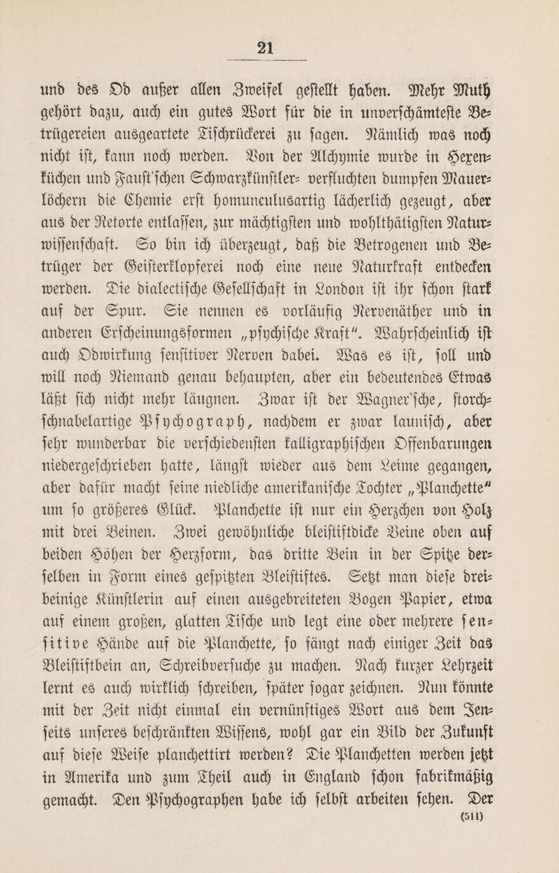 unb bes Ob außer allen Sweifel gefteHt ßaben. Slteßr Hftutt) gehört bap, and) ein gutes S>ort für bie in unnerfcßämtefte Sc* trügereien ausgeartete £ifd)rücferei p fagen. SRämlid) was nodj nicßt iftr fann nod) werben. Son her Sllcßpmie würbe in §e£em fücßen unb gaitft’fdjen ©cßwar§fünftler= nerflucßten bumpfen 3Jtauer^ lodern bie Gljemie erft ßomunculusartig lädjerlidj gezeugt, aber aus ber Retorte entlaffen, pr mäcßtigften unb woßltßätigften ‘Dtatur* wiffenfcßaft. ©o bin idj überzeugt, baß bie betrogenen unb Sfc= trüger ber ©eiftertlopferei nocß eine neue üftaturtraft entbeden werben. Sie bialectifdje ©efedfcßaft in Sonbon ift ißr fdjon ftarf auf ber ©pur. ©ie nennen es notläufig üfteroenätßer unb in anberen @rfMeinungsfarmen „pfpd)ifcl)e $raft. Sßaßrfdjeinlid) ift aud) ©bwirfung fenfttiner Herren babei. 2Bas es ift, foff unb will nod) Sftiemanb genau behaupten, aber ein bebeutenbes ©twas läßt fid) nicßt meßr läugnen. Swat ift ber Söagner’fdje, ftordjs fcßnabelartige fßfpcßograpß, nad)bem er par launifdß, aber feßr wunberbar bie nerfcßiebenften falligrapßifcßen Offenbarungen nieber gef d)ri eben ßatte, längft wieber aus bem £ einte gegangen, aber bafür macßt feine nieblid)e amerifanifcße Socßter „fßlanc^ette um fo größeres (S>lüd. fpiandjette ift nur ein §er§cßen non $ol$ mit brei Seinen. 3wei gewöhnliche bleiftiftbide Seine oben auf beiben §öpen ber §erjfomt, bas brüte Sein in ber ©pipe ber* feiben in fyorm eines gefpipten Sleiftiftes. ©ept man biefe breü beinige ßünftlerin auf einen ausgebreiteten Sogen Rapier, etwa auf einem großen, glatten £ifcße unb legt eine ober mehrere fen* fit ine §änbe auf bie fßlandjette, fo fängt nad) einiger Seit bas Sleiftiftbein an, ©djreiboerfucße p macßen. 9üxd) furjer £el)rgeit lernt es and) wirf ließ fcß reiben, fpäter fogar geicßnen. dhm fönnte mit ber Seit nicßt einmal ein nernünftiges 2öort aus bem Sem feits unferes befcßränften SBiffenS, woßl gar ein Silb ber Sufunft auf biefe Steife pland)ettirt werben? Sie fplancßetten werben jept in Smerifa unb pm Sßeil aud) in ©nglanb fcßon fabritmäßig gemacht. Sen fßfpcßograpßen habe icß felbft arbeiten feßen. Ser (511)