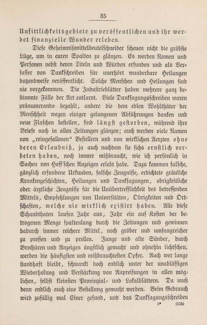 ttnfittlichf eitsgebiete $xt veröffentlichen ttnb Ujr wer? bet finanzielle SBunber erleben. 2)iefe ©eheimnißmittelbeutelßhneiber freuen nicht bie gröbfte £üge, um in euren ©palten zu glänzen. werben tarnen unb perfonen nebft beren Titeln unb SBürbett erfunben unb als 33er= faffer non Oanff^reiben für unerhört tounberbare Teilungen bußertb weife veröffentlicht, ©oldjje 9Aenfd)en unb Teilungen finb nie vorgefommen. $)ie Snbuftrieblätter fyabm mehrere ganz ftimmte §äüe ber Art entlarvt. $iele Oanffagmtgsfchreiben waren pränumeranbo bezahlt, anbere bie bem eblen SSohlthäter ber ■Ütenf^h^it wegett einiger gelungenen Abführungen banfett unb neue glafchen befteüen, finb läng ft geftorben, währenb ihre Briefe nodf in allen Seitungen glänzen; and) werben viele tarnen von „reingefallenen ^Befteüern unb von wirflidjen Aerzten ohne beren Erlaubniß, ja auch nachbem fie ftchs ernftlich ver¬ beten hüben, noch immer mißbraucht, wie ich perfönlid) in ©ad)en von §>offfä^en Anzeigen erlebt h^tbe. £)azu fommen falfd)e, gänzlich erfunbene Urlauben, falfche Seugniffe, erbiditete gräuliche Hranfengef dächten, Teilungen unb SDanffagungen, obrigfeitlicße ober ärztliche Seugniffe für bie Unübertrefflichfett bes betreffenben 9JUttels, Empfehlungen von Univerfitäten, ©brigfeiten unb £)rt? fünften, weld)e nie wirflid) epiftirt hüben. Alle biefe ©djanbthaten laufen 3ahr aus, 3ahr ein auf Höften ber be* trogenen Stenge fpaltenlang burd) bie Seitungen unb gewinnen baburch immer reichere Mittel, noch gröber unb umfangreicher Zu preffen unb zu prellen. Sunge unb alte ©ünber, burd) SBrodjüren unb Anzeigen ängftlid) gemacht unb ohnehin lichtfcheu, werben bie hüufigften unb mißbraudjteften Opfer. Auch Icmöe ftanbhaft bleibt, fcßwanft bod) enblic^ unter ber unabläffigen Sßieberholung unb $erftärfung von Anpreifungen in allen mög¬ lichen, felbft fleinften provinzial? unb Sofalblättern. SDa muß benn enbli$ auch eine Sefteüung gemadü werben. 23eim (Gebrauch wirb zufällig mal Einer gefitnb, unb bas ©anffagungsfcßreibeu 3* (525)
