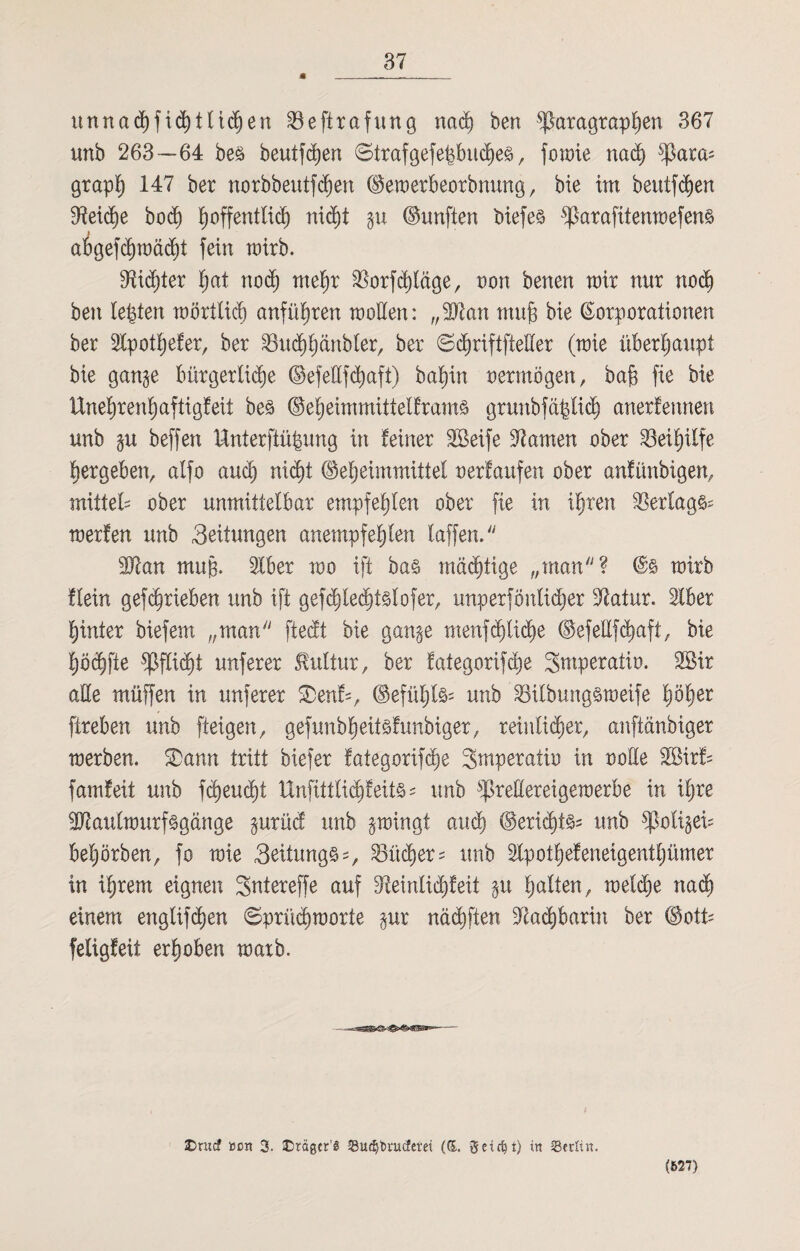 * unnacf)fid)tltdjen Söeftrafung nach ben Paragraphen 367 unb 263—64 beö beutfdjen Strafgefe|buche3, fomie nach para; grap'h 147 ber norbbeutfchen dtemerbeorbnung, bie im beuif<hen Reiche bo<h ^offentlid^ nid)t gu (fünften öiefe§ parafitenmefenä abgefhmächt fein mirb. dichter hat noch mehr Sßorfddöge, non benen mir nnr noch ben lebten mörtlich anführen motten: „SÖtan muh bie Korporationen ber Slpothefer, ber 23uchhänbter, ber ©chriftftetter (mie überhaupt bie gange bürgerliche ©efeüfdjaft) bahin oermögen, bah fte bie XXnehrenhaftigfeit beä ©eheimmittetframs grunbfä|lidj anerlennen unb gu beffen Unterftü|ung in feiner 2Beife tarnen ober Beihilfe bergeben, alfo auch nicht ©eheimmittel oerfaufen ober anfünbigen, mittet* ober unmittelbar empfehlen ober fte in ihren Verlags* merfen unb 3eitungen anempfehlen taffen. 9ftan muh- Slber mo ift ba§ mächtige „inan? mirb flein gefchrieben unb ift gef<hlecht§lofer, unperföntidjer Statur. Iber hinter biefem „man ftedt bie gange menf deiche ©efettfchaft, bie höchfte Pflicht unferer Kultur, ber fategorifche Smperatio. 2öir alle müffen in unferer SDenf*, ©efüljl^ unb S8itbung§meife höher ftreben unb fteigen, geftmbheitsfunbiger, reinlicher, anftänbiger merben. SDann tritt biefer fategorifche Smperaiio in oolle 2ßirf* famfeit unb fleucht Hnfittlichfeits* unb pretteretgemerbe in iljre 3J?aulmurf<§gänge gurüd unb gmingt auch ©ericht^5 unb poligei* behörben, fo mie 3eitung§*, Bücher* unb Ipothefeneigentljümer in ihrem eignen Sntereffe auf ^Reinlichkeit gu halten, melche nach einem engtifhen ©prüchmorte gur nächften Nachbarin ber (Bott- feligfeit erhoben marb. £>rucf »cn 3. ©rägcr’S Sudjbru^erei (&, g-eirfjt) in 23etfin. (627)