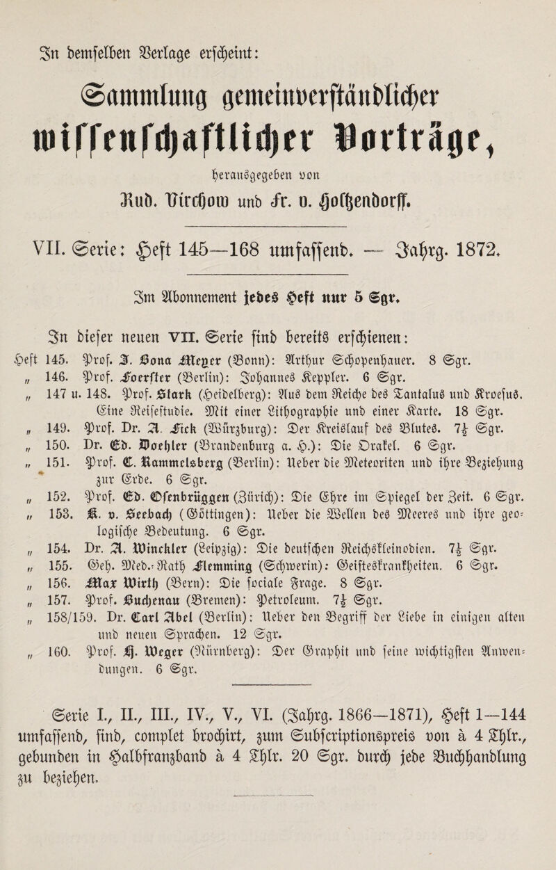 Sn bemfeiben Verlage erfcfjetnt: (Sammlung gemetnuerftäubltcfter ioirrfnrd)aftlit|)fr Uorträgc, perauägegeben ooit Jluö. tfirdjon) unb fr. o. ^oftjenborft. VII. @erte: £>eft 145—168 umfaffenb. — 3af>rg. 1872. Sm Abonnement {ebe£ §efi nur 5 Sn btefer neuen VII. Sette ftnb bereite erfdjtenen: *S>eft 145. $J)rof. 3. $ona Mieter (33onn): Slrtpur Schopenhauer. 8 Sgr. „ 146. $Prof. £otx\Uv (Berlin): Sopanneä Heppler. 6 Sgr. „ 147 u. 148. fProf. 0tark (£)eibetberg): 2lu6 betn Oteicpe beö SantaluS unb ftroefuä, (Sine Oteifeftubie. Sftit einer Litpograppie unb einer starte. 18 Sgr. „ 149. $)rof. Dr. A. -fick (SBitrgburg): 2)er Kreislauf bee> 93lute8. 7\ Sgr. „ 150. Dr. Cb. IPoebler (23ranbenburg a. &.): Sie Dralel. 6 Sgr. „ 151. $Prof. C. Hammebberg (Berlin): lieber bie Meteoriten unb tpre ^iepung gur Orbe. 6 Sgr. „ 152. $Prof. Cb. Cfenbrüjggen (Bövicp): Sie ©pre im Spiegel ber Beit. 6 Sgr. „ 153. $. d. Seebad) (©ottingen): lieber bie SLellen beb Ateereö unb ipre geo= logifcpe 53ebeutung. 6 Sgr. „ 154. Dr. 51. lUtnckler (Leipzig): Sie beutf(pen AeicpStleinobien. Sgr. „ 155. ©ep. 9Äeb.* Sftatlj dHemming (Scpmerin): ©etfteöfranfpeiten. 6 Sgr. „ 156. Jtta* IDirtp (SSern): Sie fociale grage. 8 Sgr. „ 157. $)rof. $wd)enau (^Bremen): Petroleum. 1\ Sgr. „ 158/159. Dr. Carl Abel (Berlin): Heber ben ^Begriff ber Liebe in einigen alten unb neuen Sprachen. 12 Sgr. „ 160. fftrof. lUeger (Nürnberg): Ser ©rappit unb feine mieptigften 9lmoen= bungen. 6 Sgr. Serie I., II., IIIV IYV V., VI. (Sal^rg. 1866-1871), §eft 1-144 umfaffenb, ftnb, complet ftroäprt, gum Suftfcriptionäprete non a 4 £l)lr., geftunbett in §alftfran§ftanb ä 4 £fjlr. 20 Sgr. bureft jfebe 23ucf)f)anblung ftegieijen.