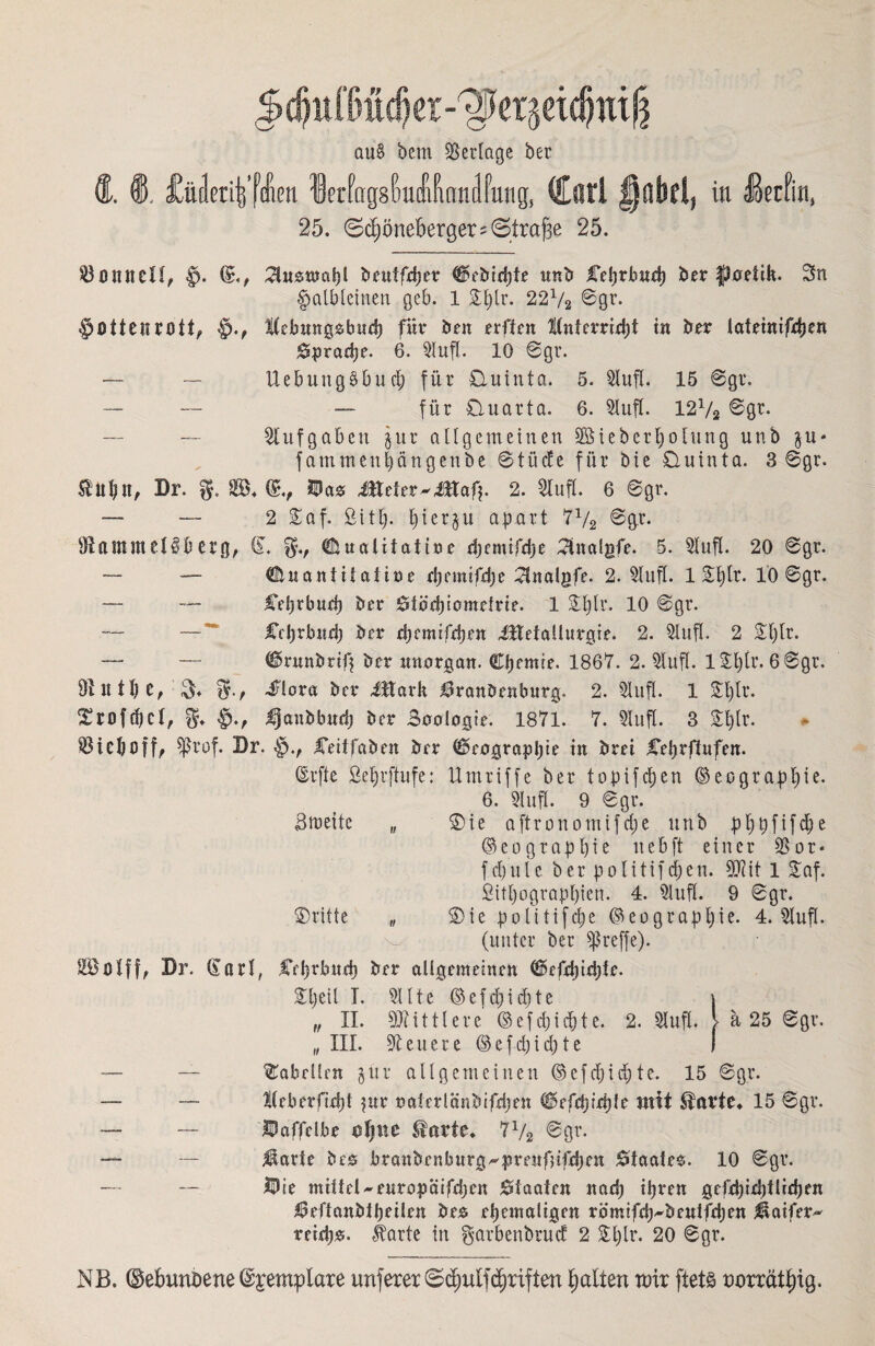 ctu§ bem Verlage ber Ä. ®. £üderi|’f!en letfagsMIWilfung, (Carl §übdf in üerfin, 25. ©d)öne6erger;©tra£ie 25. Tonnen, f). ^tusmahl beuffdjer C?ebid)te unb Cebrbnd) ber fpaetik. Sn halbleinen geb. 1 Sfylr. 22V2 ©gr. §Ottenr0tt, iKebnngsbucb für Öen erftcn ttnferriebt in ber lafemifdjen 0prad)e. 6. Stuft. 10 ©gr. — — Uebung§bud) für Quinta. 5. Stuft. 15 ©gr. — — — für Quarta. 6. Stuft. 12% ©gr. Aufgaben jur allgemeinen SBiebertjolung unb $u* fammculjängenbe ©tücfe für Öie Quinta. 3 ©gr. $ltb tt, Br. g. S. (£., Öa# Jltefer^Jltaf?. 2. Stuft. 6 ©gr. — — 2 Saf. fiittj. tjierju apart '7% ©gr. IKantmetßö erg, CL duatifatine d)emifd?e 3ttalgfe. 5. Stuft. 20 ©gr. — — ^uaniüalifle d?emifd?e Slnalgfe. 2. Stuft. 1 £t)lr. 1Ö ©gr. — — Celjrbud) ber 0föd)iometrie. 1 Sljlr. 10 ©gr. — — Cchrbndj ber ebemtfeben üttetallurgie. 2. Stuft. 2 ©fjtr. — — Cmtnöriß ber unargan. Chemie. 1867. 2. Stuft. lStjtr. 6©gr. Ollttbc, $♦ $-r Siova ber ittark Hranöcnbutg. 2. Stuft. 1 £t)lr. ©roffbct, ^janbbud? ber Saologie. 1871. 7. Stuft. 3 Sf)lr. SHeljoff, $rof. Br. Ceitfaöen ber Geographie in brei Celjrftufen. ©rfte ßef)tftufe: Umriffe ber topifdjen ©eograptjie. 6. 31uff. 9 ©gr. Breite „ ©ie aftronomifd;e unb pt)pfifd)e ©eoqrapfyie nebft einer SSor* fd)ulc ber politifd)en. 9Rit 1 Saf. fiitl)ograpt)ien. 4. Stuft. 9 ©gr. ©ritte „ ©ie politifcl)c (Geograph ie. 4. Stuft. (unter ber treffe). Cehrbnd) ber allgemeinen Cüfdjirhte. i. Sitte ©efd)id)te „ ii. Mittlere @efd)id?te. 2. Stuft. > a 25 ©gr. , m. teuere ©efd?id?te Tabellen §ür allgemeinen ©efdjidjte. 15 ©gr. Ilteberfidjt fite naferlanbifdjen ©rfchidde mit $atte» 15 ©gr. Öaffclbe estjne $arte. 7V2 @ör* Heule bes branbenburg^prenfnfdjen Staates. 10 ©gr. Öie mittel-enropaifdjen 0faaten nad? ihren gcfd)id)ttid)en 0eftanbtheÜen öes ehemaligen römifd?^beulfd)en Haifer» reidjs. $arte in gavbenbrud 2 St)Ir. 20 ©gr. NB. ©ebunöene ©yetnplare unferer (©d?utf driften galten urir ftets twrrätfug.