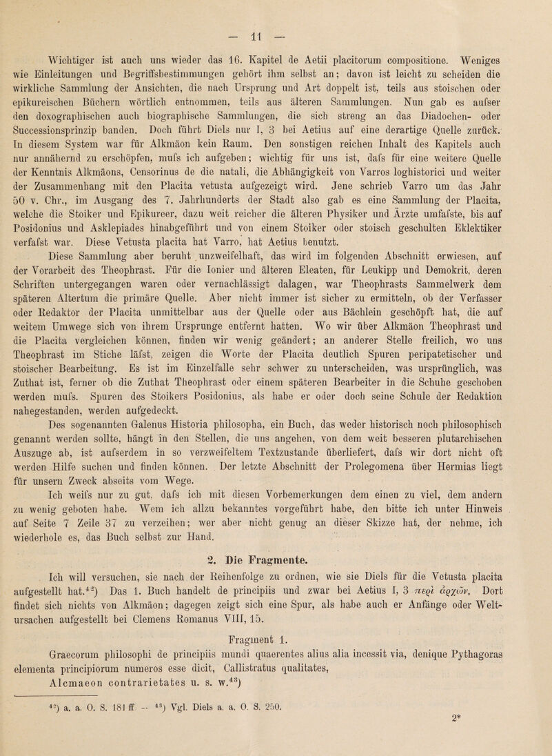 Wichtiger ist auch uns wieder das 16. Kapitel de Aetii placitorum compositione. Weniges wie Einleitungen und Begriffsbestimmungen gehört ihm selbst an; davon ist leicht zu scheiden die wirkliche Sammlung der Ansichten, die nach Ursprung und Art doppelt ist, teils aus stoischen oder epikureischen Büchern wörtlich entnommen, teils aus älteren Sammlungen. Nun gab es aufser den doxographischen auch biographische Sammlungen, die sich streng an das Diadochen- oder Successionsprinzip banden. Doch führt Diels nur I, 3 bei Aetius auf eine derartige Quelle zurück. In diesem System war für Alkmäon kein Raum. Den sonstigen reichen Inhalt des Kapitels auch nur annähernd zu erschöpfen, mufs ich aufgeben; wichtig für uns ist, dafs für eine weitere Quelle der Kenntnis Alkmäons, Censorinus de die natali, die Abhängigkeit von Varros loghistorici und weiter der Zusammenhang mit den Flacita vetusta aufgezeigt wird. Jene schrieb Varro um das Jahr 50 v. Chr., im Ausgang des 7. Jahrhunderts der Stadt also gab es eine Sammlung der Placita, welche die Stoiker und Epikureer, dazu weit reicher die älteren Physiker und Ärzte umfafste, bis auf Posidonius und Asklepiades hinabgeführt und von einem Stoiker oder stoisch geschulten Eklektiker verfafst war. Diese Vetusta placita hat Varro, hat Aetius benutzt. Diese Sammlung aber beruht unzweifelhaft, das wird im folgenden Abschnitt erwiesen, auf der Vorarbeit des Theophrast. Für die Ionier und älteren Eleaten, für Leukipp und Demokrit, deren Schriften untergegangen waren oder vernachlässigt dalagen, war Theophrasts Sammelwerk dem späteren Altertum die primäre Quelle. Aber nicht immer ist sicher zu ermitteln, ob der Verfasser oder Redaktor der Placita unmittelbar aus der Quelle oder aus Bächlein geschöpft hat, die auf weitem Umwege sich von ihrem Ursprünge entfernt hatten. Wo wir über Alkmäon Theophrast und die Placita vergleichen können, finden wir wenig geändert; an anderer Stelle freilich, wo uns Theophrast im Stiche läfst, zeigen die Worte der Placita deutlich Spuren peripatetischer und stoischer Bearbeitung. Es ist im Einzelfalle sehr schwer zu unterscheiden, was ursprünglich, was Zuthat ist, ferner ob die Zuthat Theophrast oder einem späteren Bearbeiter in die Schuhe geschoben werden mufs. Spuren des Stoikers Posidonius, als habe er oder doch seine Schule der Redaktion nahegestanden, werden aufgedeckt. Des sogenannten Galenus Historia philosopha, ein Buch, das weder historisch noch philosophisch genannt werden sollte, hängt in den Stellen, die uns angehen, von dem weit besseren plutarchischen Auszuge ab, ist aufserdem in so verzweifeltem Textzustande überliefert, dafs wir dort nicht oft werden Hilfe suchen und finden können. Der letzte Abschnitt der Prolegomena über Hermias liegt für unsern Zweck abseits vom Wege. Ich weifs nur zu gut, dafs ich mit diesen Vorbemerkungen dem einen zu viel, dem andern zu wenig geboten habe. Wem ich allzu bekanntes vorgeführt habe, den bitte ich unter Hinweis auf Seite 7 Zeile 37 zu verzeihen; wer aber nicht genug an dieser Skizze hat, der nehme, ich wiederhole es, das Buch selbst zur Hand. 2. Die Fragmente. . Ich will versuchen, sie nach der Reihenfolge zu ordnen, wie sie Diels für die Vetusta placita aufgestellt hat.4'2) Das 1. Buch handelt de principiis und zwar bei Aetius I, 3 neql <xq%lov. Dort findet sich nichts von Alkmäon; dagegen zeigt sich eine Spur, als habe auch er Anfänge oder Welt* Ursachen aufgestellt bei Clemens Romanus VIII, 15. Fragment 1. Graecorum philosophi de principiis mundi quaerentes alius alia incessit via, denique Pythagoras elementa principiorum numeros esse dicit, Callistratus qualitates, Alcmaeon contrarietates u. s. w.43) 4'2) a. a. 0. S. 18J ff - 43J Vgl. Diels a. a. 0. S. 250. 2*