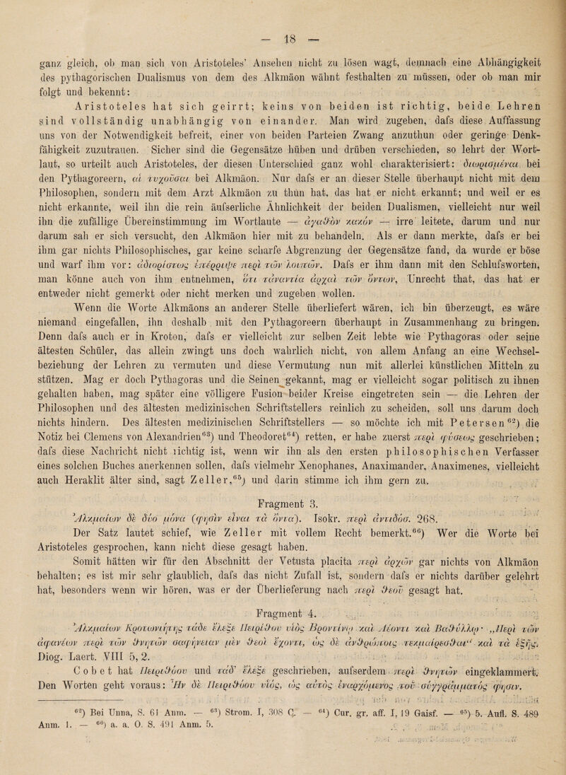 ganz gleich, ob man sich von Aristoteles’ Ansehen nicht zu lösen wagt, demnach eine Abhängigkeit des pythagorischen Dualismus von dem des Alkmäon wähnt festhalten zu müssen, oder ob man mir folgt und bekennt: Aristoteles liat sich geirrt; k e i n s von beiden ist richtig, beide Lehren sind vollständig unabhängig von einander. Man wird zugeben, dafs diese Auffassung uns von der Notwendigkeit befreit, einer von beiden Parteien Zwang anzuthun oder geringe Denk- fähigkeit zuzutrauen. Sicher sind die Gegensätze hüben und drüben verschieden, so lehrt der Wort¬ laut, so urteilt auch Aristoteles, der diesen Unterschied ganz wohl charakterisiert: duogtoßvca bei den Pythagoreern, cd xvyovoai bei Alkmäon. Nur dafs er an dieser Stelle überhaupt nicht mit dem Philosophen, sondern mit dem Arzt Alkmäon zu thun hat, das hat er nicht erkannt; und weil er es nicht erkannte, weil ihn die rein äufserliche Ähnlichkeit der beiden Dualismen, vielleicht nur weil ihn die zufällige Übereinstimmung im Wortlaute — ayct&bv xaxdv — irre leitete, darum und nur darum sah er sich versucht, den Alkmäon hier mit zu behandeln. Als er dann merkte, dafs er bei ihm gar nichts Philosophisches, gar keine scharfe Abgrenzung der Gegensätze fand, da wurde er böse und warf ihm vor: ddiogiaxcog iTcegqupe neql xtov Xoltuov. Dafs er ihm dann mit den Schlufsworten, man könne auch von ihm entnehmen, dxi xdvavxia aoyal xtov ovtcov, Unrecht that, das hat er entweder nicht gemerkt oder nicht merken und zugeben wollen. Wenn die Worte Alkmäons an anderer Stelle überliefert wären, ich bin überzeugt, es wäre niemand eingefallen, ihn deshalb mit den Pythagoreern überhaupt in Zusammenhang zu bringen. Denn dafs auch er in Kroton,' dafs er vielleicht zur selben Zeit lebte wie Pythagoras oder seine ältesten Schüler, das allein zwingt uns doch wahrlich nicht, von allem Anfang an eine Wechsel- * beziehung der Lehren zu vermuten und diese Vermutung nun mit allerlei künstlichen Mitteln zu stützen. Mag er doch Pythagoras und die Seinen gekannt, mag er vielleicht sogar politisch zu ihnen gehalten haben, mag später eine völligere Fusion beider Kreise eingetreten sein — die Lehren der Philosophen und des ältesten medizinischen Schriftstellers reinlich zu scheiden, soll uns darum doch nichts hindern. Des ältesten medizinischen Schriftstellers — so möchte ich mit Petersen62) die Notiz bei Clemens von Alexandrien03) und Theodore!04) retten, er habe zuerst neol tpvaetog geschrieben; dafs diese Nachricht nicht liclitig ist, wenn wir ihn als den ersten philosophischen Verfasser eines solchen Buches anerkennen sollen, dafs vielmehr Xenophanes, Anaximander, Anaximenes, vielleicht auch Heraklit älter sind, sagt Zeller,05) und darin stimme ich ihm gern zu. * ■ c- ' ' * > Fragment 3. ßXxf.ia(tov de dvo judva (cprjolv eivai xd ovxa), Tsokr. eteql dvxtdoG. 268. Der Satz lautet schief, wie Zeller mit vollem Recht bemerkt.00) Wer die Worte bei Aristoteles gesprochen, kann nicht diese gesagt haben. Somit hätten wir für den Abschnitt der Vetusta placita ttsqI dqytdv gar nichts von Alkmäon behalten; es ist mir sehr glaublich, dafs das nicht Zufall ist, sondern dafs er nichts darüber gelehrt hat, besonders wenn wir hören, was er der Überlieferung nach eteq) tteov gesagt hat. Fragment 4. ßlx/Lialwv KQOxtüvirjxrjg xaäe ele<ge Ue/oldov viog Bqovxivio xat Aeovxt xal Bcd)u/Jjo * „Hegt xtov acpavetov eceql xtov &vrjxwv oacprjvetav /ldev deol eyovxi, tag de dv&giMtöig xexiudqeodat.“ xal xd dg eg. Diog. Laert. VIII 5,2. f . y . Cobet hat lleigtxhüov und xdö' elege geschrieben, aufs er dem negl ßvrjxwv eingeklammert. Den Worten geht voraus: Hv de Ileigid'bov vtog, wg avxbg evagyd^ievog ,x-ov-;Gvyygd^iaxög 'qkpaiv. c2) Bei Unna, S. 6! Anm. — 63) Strom. I, 308 G. Anm. 1. . — oö) a. a. 0. S. 491 Anm. 5. C4 ) Cur. gr, aff. I, 19 Gaisf. 05 ) 5. Anfl. S. 489- . * 1 * j i i... i *) * j * ^ i