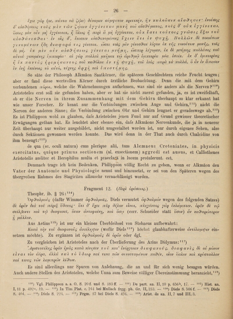 ejel ydq (sc. TTctvxa t<x ’Ccpct) öuvauiv ovftcpvTOv xqtuxrjv, rj v xakovatr alad'rjatv* evovarjg d* aiaO'rjcftwg t 01 g u b v t cd v 'Ccocov EyyivETat ftovrj tov aioftr/Liazog, i-olg V 0 v x eyyiveTcu, 0001g fibv ovv ftrj lyylvETai, rj olcog rj nEql d firj iyyLvETai, 0 v x egtl TovTotg yvcooig sigco tov uiGd'CiV EGÜCCL' EV olg Ö\ EVEGTCV aiG^aVOflEVOig E /E IV £ € ( £ V IpV/jj. II0 ll CO V Sb TOLOVTLOV y ivo fi£vw v rjörj diacpoqd Tig yivErai. lugte xolg ftbv ylvEG&ai koyov ex irfjg tolovtcov fiovrjg, rolg de ftrj. ex ft e v ovv aioO- rj G eco g ytvETcu fivrjftrj, logtteq keyouEV, ex öb ftvrjftrjg Ttokkdxtg tov avTOv yivoftevrjg IfiTtEiqla • al ydq nokkal ftvijfiai t<o dotkkfico EfirCEiqta ftia egllv. ex 6* EfutEiqiag rj ex er a vt dg rj q e ftrj G av t o g tov xalldikov ev t fj ipv/fj, tov bvog Ttaqd tu. irokkd, d dv ev utcuglv ev ev p EXELVOig to av To, Tsyvrjg u q yrj xal ett igtitj firj g. So säte der Philosoph Alkmäon Saatkörner, die späteren Geschlechtern reiche Frucht trugen; aber er fand diese wertvollen Körner durch ärztliche Beobachtung. Denn die mit dem Gehirn verbundenen Tcdqoc, welche die Wahrnehmungen aufnehmen, was sind sie anders als die Nerven?110) Aristoteles erst soll sie gefunden haben, aber er hat sie nicht zuerst gefunden, ja, es ist zweifelhaft, ob er die Nerven in ihrem Zusammenhang mit dem Gehirn überhaupt so klar erkannt hat wie unser Forscher. Er kennt nur die Verbindungen zwischen Auge und Gehirn,111) nicht die Nerven der anderen Sinne; die Verbindung zwischen Ohr und Gehirn leugnet er geradeswegs ab.112) Es ist Philippson wohl zu glauben, dafs Aristoteles jenen Fund nur auf Grund gewisser theoretischer Erwägungen gethan hat. Es leuchtet aber ebenso ein, dafs Alkmäons Nervenkunde, die ja in neuerer Zeit überhaupt nur weiter ausgebildet, nicht umgestaltet worden ist, nur durch eigenes Sehen, also durch Sektionen gewonnen werden konnte. Das wird denn in der That auch durch Chalcidius von ihm bezeugt:113) de qua (sc. oculi natura) cum plerique alii, tum Alcmaeus Crotoniates, in physicis exercitatus, quique primus sectionem (al. exsectionem) aggredi est ausus, et Callisthenes Aristotelis auditor et Ilerophilus multa et praeclara in lucem protulerunt. cet. Demnach trage ich kein Bedenken, Philippson völlig Beeilt zu geben, wenn er Alkmäon den Vater der Anatomie und Physiologie nennt und hinzusetzt, er sei von den Späteren wegen des übergrofsen Ruhmes des Stagiriten allzusehr vernachlässigt worden. Fragment 12. (IJegl oqäGEcog.) Theophr, ib. § 26:114) 3Ocpkkalfiovg (dafür Wimmer ocp&alfiolg, Diels vermutet ocpfralfiov wegen des folgenden Satzes) öb öqdv ötd tov TZEqttg vöavog * otl d’ ejel 7ivq örjXov eIvul, TtXrjyivTOQ ydq IxkdfiJtEtv. dqäv de tlo GTilßovTL xal Tto diucpavEt, drav uvtLcpulvpj, xal oGio (corr. Schneider statt ogov) av xaHaqcoTEqov fj ftäXkov. Aus Aetius115) ist nur ein kleines Überbleibsel von Stobaeus aufbewahrt: Kava ttjv tov ötacpavovg dvMrjipiv (wofür Diels110) höchst glaubhafterweise dvTlkaful>tv ein- setzen möchte). Zu ergänzen ist ocp&alfiovg öb oqdv oder dgl. Zu vergleichen ist Aristoteles nach der Überlieferung des Arius Didymus:117) \dqiGiOTEh]g oqäv rjfiäg xavd xlvtjoiv tov xad EVEqystav ötacpavovg. ötacpavbg öb ov ftdvov Eivat tov asqa, dkkd xal to vöcoq xal Tvva tcöv GwiGTUfiEvcov tcoD'Ev, olov vakov xal xqvGTaklov xai Tivag tcov kaftTcqcdv ktxkcov. Es sind allerdings nur Spuren von Anlehnung, die an und für sich wenig besagen würden. Auch andere Stellen des Aristoteles, welche Unna zum Beweise völliger Übereinstimmung heranzieht,118) n°) ygp Philippson a. a. 0. S. 20 f. und S. J83ff. — m) De part. an. 11,10 p. 65617. — 112) Hist. an. 1,11 p. 492il, 19. — n3) In Tim. Plat. c. 244 bei Mullach frgg. ph. Gr. 11,233. — 114) Diels S. 506 f. — 115) Diels S. 404. — ,16j Diels S. 223. — Frgm. 17 bei Diels S. 456. - 118) Arist. de an. 11,7 und III, 3.