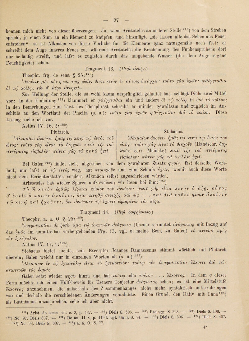 können mich nicht von dieser überzeugen. Ja, wenn Aristoteles an anderer Stelle 11 !>) von dem Streben spricht, je einen Sinn an ein Element zu knüpfen, und hinzufügt, „sie lassen alle das Sehen aus Feuer entstehen“, so ist Alkmäon von dieser Vorliebe für die Elemente ganz naturgemäfs noch frei; er schreibt dem Auge inneres Feuer zu, während Aristoteles die Erscheinung des Funkensprühens dort nur beiläufig streift, und läfst es zugleich durch das umgebende Wasser (die dem Auge eigene Feuchtigkeit) sehen. Fragment 13. {liegt äxofjg.) Theophr. frg. de sens. § 25:120) V/xovetv uev ovv cprjot xoZg cogIv, (5toxi xevov ev avxoZg vjcctg/et' tovto yäq rjyeZv • cp&eyyeGd'at de tu) xotho, tov (V aeqa ävTrjyeZv. Zur Heilung der Stelle, die so wohl kaum ursprünglich gelautet bat, schlägt Diels zwei Mittel vor: ln der Einleitung121) klammert er (pd-eyyeoD-ai ein und ändert dt xto xoiXto in diä rd xoZXov; in den Bemerkungen zum Text des Theophrast schreibt er minder gewaltsam und zugleich im An- schlufs an den Wortlaut der Placita (s. u.): tovto yäq fjyovv cpO'syyeöllai diä xo xoiXov. Diese Lesung ziehe ich vor. Aetius IV, 16, 2:122) Plutarch. Stobaeus. AXxuaaov äxovetv faltig tu} xevut xu> evxog tov 'AXxualtov äxovetv rj/uag xto xevu) xto evxog tov coTog • tovto yäq elvca to dtry/ovv xaxä xrjv tov cotog * tovto yäq eivca to dtrj%ovv (Handschr. dirj- 7tvevfiaxog etGßoXrjv Ttävxa yäq xä xevä fjyeZ. Aovv, corr. Meineke) xaxä xrjv tov Tivev^iaxog etGßoXrjv • Ttävxa yäq xä xoZXa qyeZ. Bei Galen123) findet sich, abgesehen von dem gewohnten Zusatz cpqoiv, fast derselbe Wort¬ laut, nur läfst er xto evxog weg, hat Tteqtrjyovv und zum Schlufs qyeZv, womit auch diese Worte nicht dem Berichterstatter, sondern Alkmäon selbst zugeschrieben würden. Aristoteles hat wieder Spuren aufzuweisen; wir lesen bei ihm:124) Tb de xevov oqO'tog Xeyexat xvqtov tov äxovetv • doxeZ yäq elvca xevdv o äqq, ovxog V eoxlv o 7t o t to v äxovetv, oxav xtvrjxMj ovveyrjg, xal eig . . . xal diä tovto cpaotv äxovetv tu) xevu} xal rj/ovvTt, öxt axovoiiev xto eyyjvxt toqtüuevov tov aeqa. Fragment 14. (Ueql docpqrjoetog.) Theophr. a. a. 0. § 25:125) 3'Oocpqaiveod'at de qiGtv äua xto ävaTtveZv äväyovia (Usener vermutet äväyovxag mit Bezug auf das rjuäg im unmittelbar vorhergehenden Frg. 13, vgl. u. meine Bern, zu Galen) to Ttvevpa Ttqdg tov eyxecpaXov. Aetius IV, 17, l:126) Stobaeus bietet nichts, sein Excerptor Joannes Damascenus stimmt wörtlich mit Plutarch überein; Galen weicht nur in einzelnen Worten ab (s. u.).127) JAXx^iauov ev tu) eyxecpäXuj eivat to rjye/uovtxov ’ xovxu) ovv oGtpqalveGlXai eXxovxt dta xtdv ävaTtvotbv xctg oGfaäg, Galen setzt wieder cprjGtv hinzu und hat xovxtq oder tovtov . . . eXxovxog. In dem g dieser Form möchte ich einen Hülfsbeweis für Useners Conjectur äväyovxag sehen; es ist eine Mittelstufe eXxovxag anzunehmen, die aufserhalb des Zusammenhanges nicht mehr syntaktisch unterzubringen war und deshalb die verschiedenen Änderungen veranlafste. Einen Grund, den Dativ mit Unna1-8) als Latinismus anzusprechen, sehe ich aber nicht. 119) Arist. de sensu eet. c. 2, p. 437. — 120J Diels S. 506. — 121) Prolegg. S. 223. - 123) No. 97, Diels 637. — 124) De an. 11,8, p. 419 f. vgl. Unna S. 74. — 125) Diels S. 506. ,27) No. 98. Diels S. 637. - 128j a. a. 0. S. 77. l22) Diels S. 406. — — 126j Diels S. 407. 4*