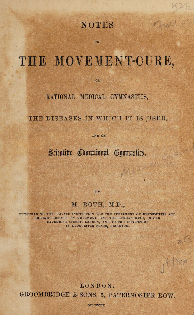 NOTES on THE MOYEMENT-CURE, RATIONAL MEDICAL GYMNASTICS, THE DISEASES IN WHICH IT IS USED, . 8 ' AND ON Imnfic (ginttational iprasfe. M. ROTH, M.D., PHYSICIAN TO THE PRIVATE INSTITUTION EOR THE TREATMENT OE DEFORMITIES AND CHRONIC DISEASES BY MOVEMENTS AND THE RUSSIAN BATH, IN OLD CAVENDISH STREET, LONDON, AND TO THE INSTITUTION IN GLOUCESTER PLACE, BRIGHTON, LONDON: GROOMBRIDGE & SONS, 5, PATERNOSTER ROW. MDCCCLX